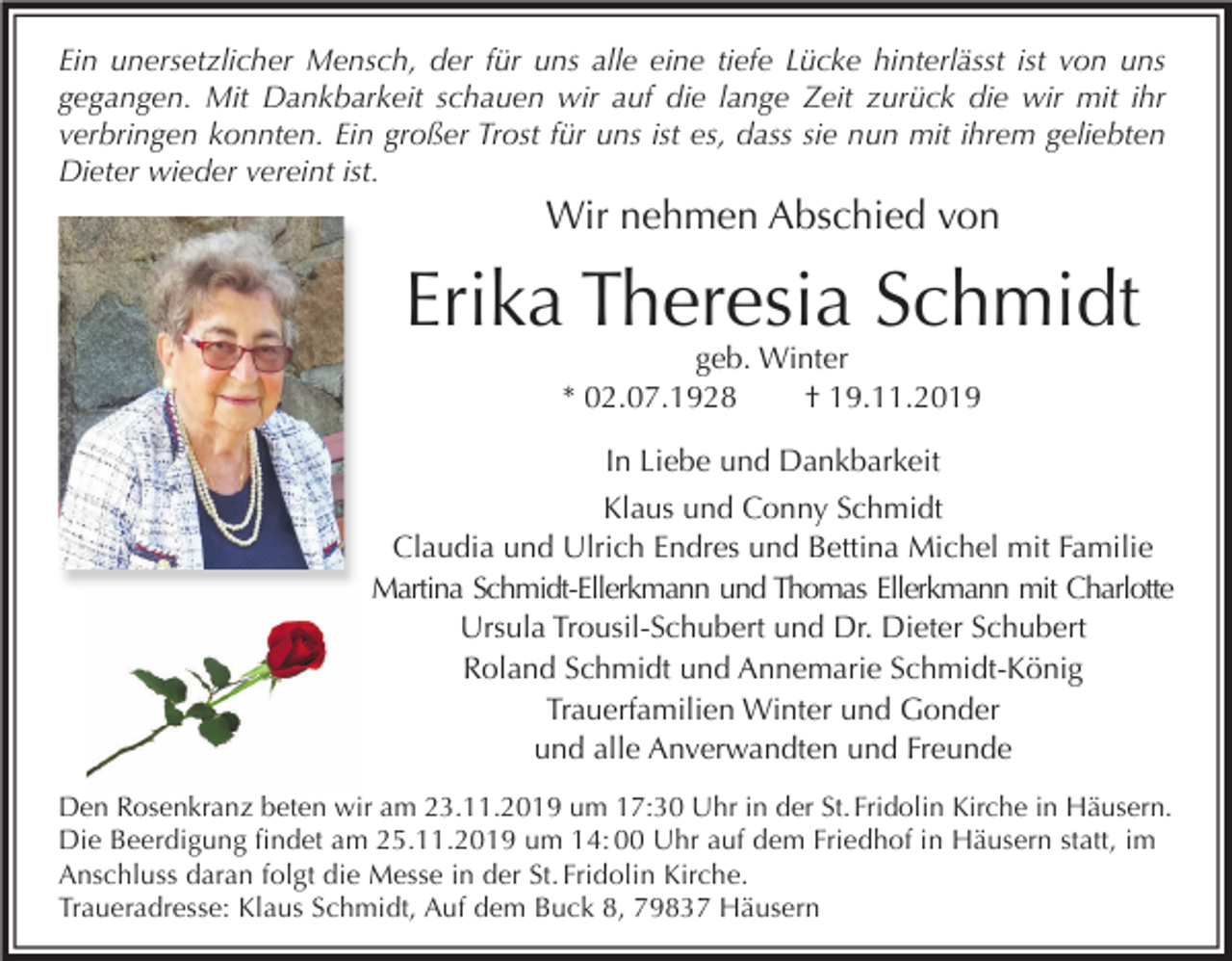 <p>Ein unersetzlicher Mensch, der für uns alle eine tiefe Lücke hinterlässt ist von uns<br />gegangen. Mit Dankbarkeit schauen wir auf die lange Zeit zurück die wir mit ihr<br />verbringen konnten. Ein großer Trost für uns ist es, dass sie nun mit ihrem geliebten<br />Dieter wieder vereint ist.</p><p>Wir nehmen Abschied von</p><p>Erika Theresia Schmidt<br />geb. Winter<br />* 02.07.1928<br />† 19.11.2019</p><p>In Liebe und Dankbarkeit<br />Klaus und Conny Schmidt<br />Claudia und Ulrich Endres und Bettina Michel mit Familie<br />Martina Schmidt-Ellerkmann und Thomas Ellerkmann mit Charlotte<br />Ursula Trousil-Schubert und Dr. Dieter Schubert<br />Roland Schmidt und Annemarie Schmidt-König<br />Trauerfamilien Winter und Gonder<br />und alle Anverwandten und Freunde<br />Den Rosenkranz beten wir am 23.11.2019 um 17:30 Uhr in der St. Fridolin Kirche in Häusern.<br />Die Beerdigung ﬁndet am 25.11.2019 um 14: 00 Uhr auf dem Friedhof in Häusern statt, im<br />Anschluss daran folgt die Messe in der St. Fridolin Kirche.<br />Traueradresse: Klaus Schmidt, Auf dem Buck 8, 79837 Häusern</p>