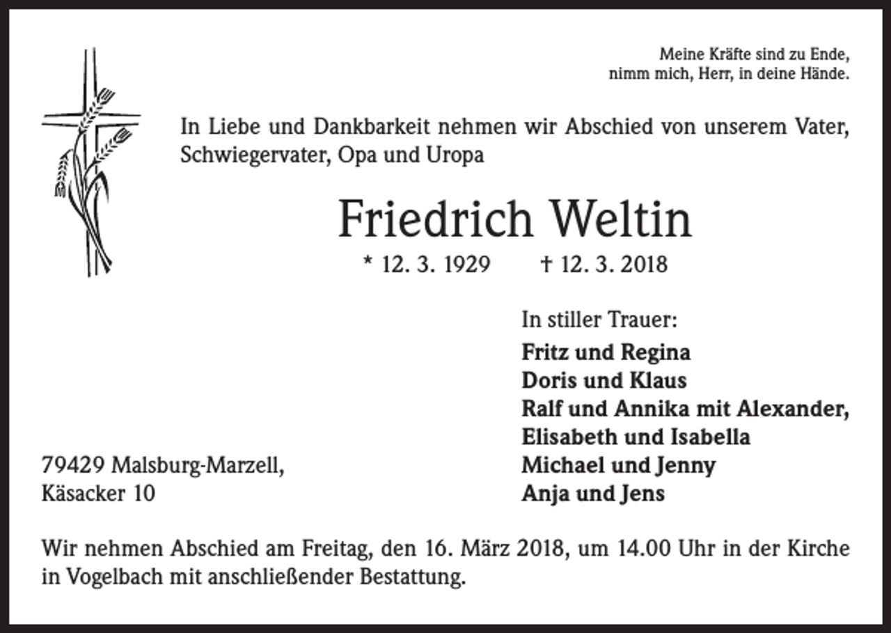 <p>Meine Kräfte sind zu Ende,<br />nimm mich, Herr, in deine Hände.</p><p>In Liebe und Dankbarkeit nehmen wir Abschied von unserem Vater,<br />Schwiegervater, Opa und Uropa</p><p>Friedrich Weltin<br />* 12. 3. 1929 † 12. 3. 2018</p><p>79429 Malsburg-Marzell,<br />Käsacker 10</p><p>In stiller Trauer:<br />Fritz und Regina<br />Doris und Klaus<br />Ralf und Annika mit Alexander,<br />Elisabeth und Isabella<br />Michael und Jenny<br />Anja und Jens</p><p>Wir nehmen Abschied am Freitag, den 16. März 2018, um 14.00 Uhr in der Kirche<br />in Vogelbach mit anschließender Bestattung.</p>