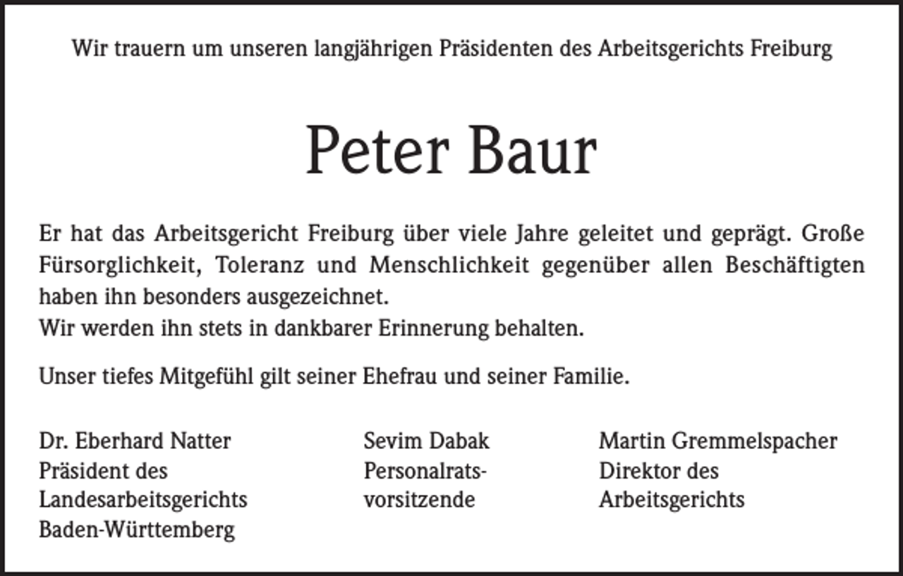 <p>Wir trauern um unseren langjährigen Präsidenten des Arbeitsgerichts Freiburg</p><p>Peter Baur<br />Er hat das Arbeitsgericht Freiburg über viele Jahre geleitet und geprägt. Große<br />Fürsorglichkeit, Toleranz und Menschlichkeit gegenüber allen Beschäftigten<br />haben ihn besonders ausgezeichnet.<br />Wir werden ihn stets in dankbarer Erinnerung behalten.<br />Unser tiefes Mitgefühl gilt seiner Ehefrau und seiner Familie.<br />Dr. Eberhard Natter<br />Präsident des<br />Landes­arbeitsgerichts<br />Baden-Württemberg</p><p>Sevim Dabak<br />Personalrats-<br />vorsitzende</p><p>Martin Gremmelspacher<br />Direktor des<br />Arbeitsgerichts</p>