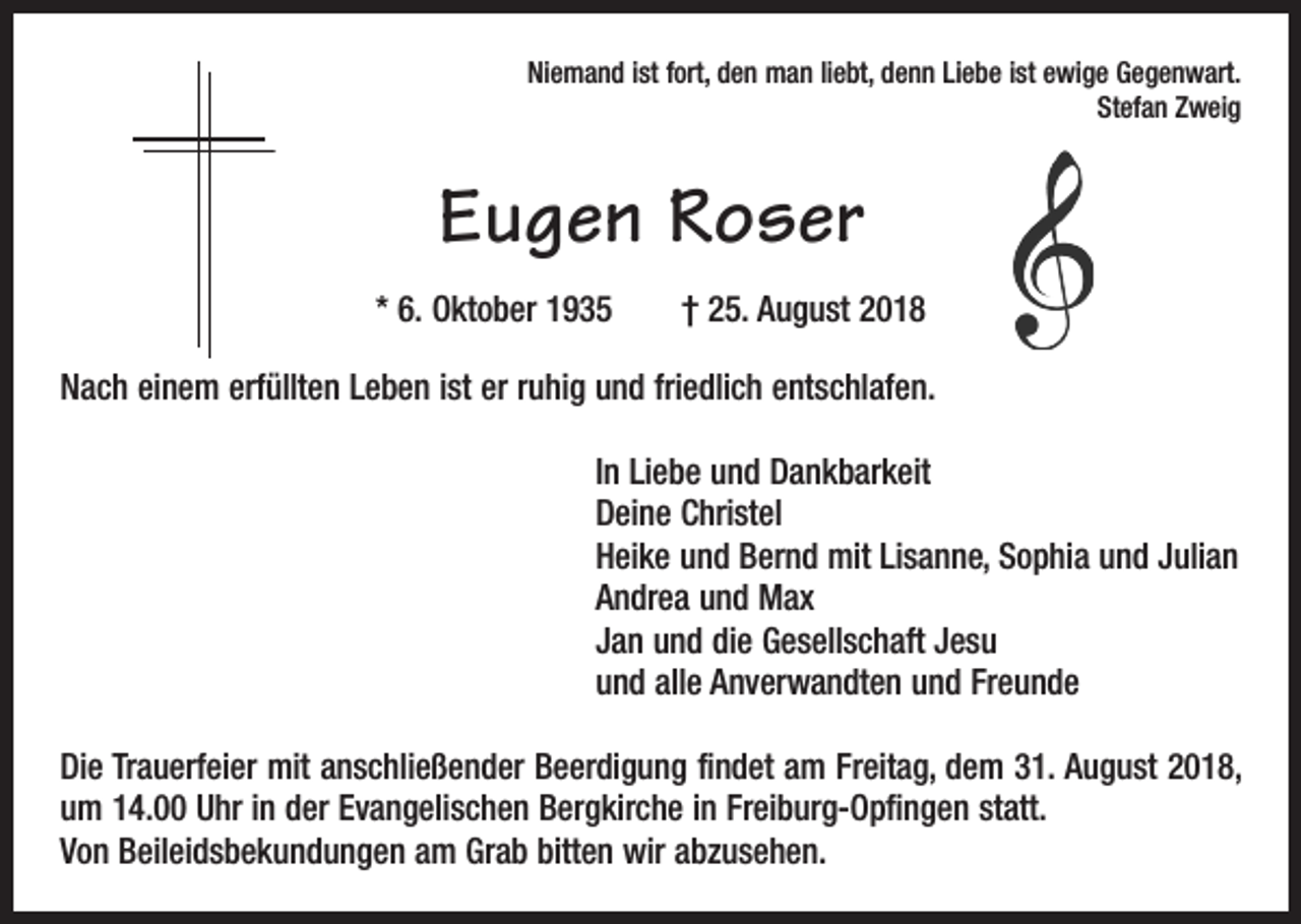 <p>Niemand ist fort, den man liebt, denn Liebe ist ewige Gegenwart.<br />Stefan Zweig</p><p>Eugen Roser<br />* 6. Oktober 1935 † 25. August 2018<br />Nach einem erfüllten Leben ist er ruhig und friedlich entschlafen.<br />In Liebe und Dankbarkeit<br />Deine Christel<br />Heike und Bernd mit Lisanne, Sophia und Julian<br />Andrea und Max<br />Jan und die Gesellschaft Jesu<br />und alle Anverwandten und Freunde<br />Die Trauerfeier mit anschließender Beerdigung findet am Freitag, dem 31. August 2018,<br />um 14.00 Uhr in der Evangelischen Bergkirche in Freiburg-Opfingen statt.<br />Von Beileidsbekundungen am Grab bitten wir abzusehen.</p>
