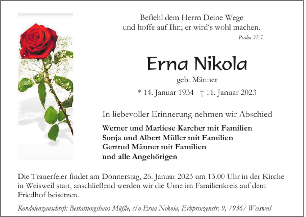 <p>Befiehl dem Herrn Deine Wege<br />und hoffe auf Ihn; er wird‘s wohl machen.<br />Psalm 37,5</p><p>Erna Nikola<br />geb. Männer<br />* 14. Januar 1934 † 11. Januar 2023</p><p>In liebevoller Erinnerung nehmen wir Abschied<br />Werner und Marliese Karcher mit Familien<br />Sonja und Albert Müller mit Familien<br />Gertrud Männer mit Familien<br />und alle Angehörigen<br />Die Trauerfeier findet am Donnerstag, 26. Januar 2023 um 13.00 Uhr in der Kirche<br />in Weisweil statt, anschließend werden wir die Urne im Familienkreis auf dem<br />Friedhof beisetzen.<br />Kondolenzanschrift: Bestattungshaus Müßle, c/o Erna Nikola, Erbprinzenstr. 9, 79367 Weisweil</p>
