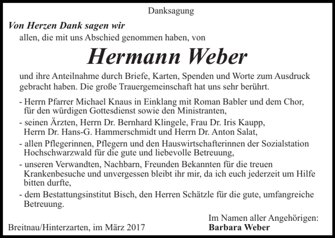 <p>Danksagung</p><p>Von Herzen Dank sagen wir<br />allen, die mit uns Abschied genommen haben, von</p><p>Hermann Weber<br />und ihre Anteilnahme durch Briefe, Karten, Spenden und Worte zum Ausdruck<br />gebracht haben. Die große Trauergemeinschaft hat uns sehr berührt.<br />- Herrn Pfarrer Michael Knaus in Einklang mit Roman Babler und dem Chor,<br />für den würdigen Gottesdienst sowie den Ministranten,<br />- seinen Ärzten, Herrn Dr. Bernhard Klingele, Frau Dr. Iris Kaupp,<br />Herrn Dr. Hans-G. Hammerschmidt und Herrn Dr. Anton Salat,<br />- allen Pflegerinnen, Pflegern und den Hauswirtschafterinnen der Sozialstation<br />Hochschwarzwald für die gute und liebevolle Betreuung,<br />- unseren Verwandten, Nachbarn, Freunden Bekannten für die treuen<br />Krankenbesuche und unvergessen bleibt ihr mir, da ich euch jederzeit um Hilfe<br />bitten durfte,<br />- dem Bestattungsinstitut Bisch, den Herren Schätzle für die gute, umfangreiche<br />Betreuung.<br />Im Namen aller Angehörigen:<br />Breitnau/Hinterzarten, im März 2017<br />Barbara Weber</p>