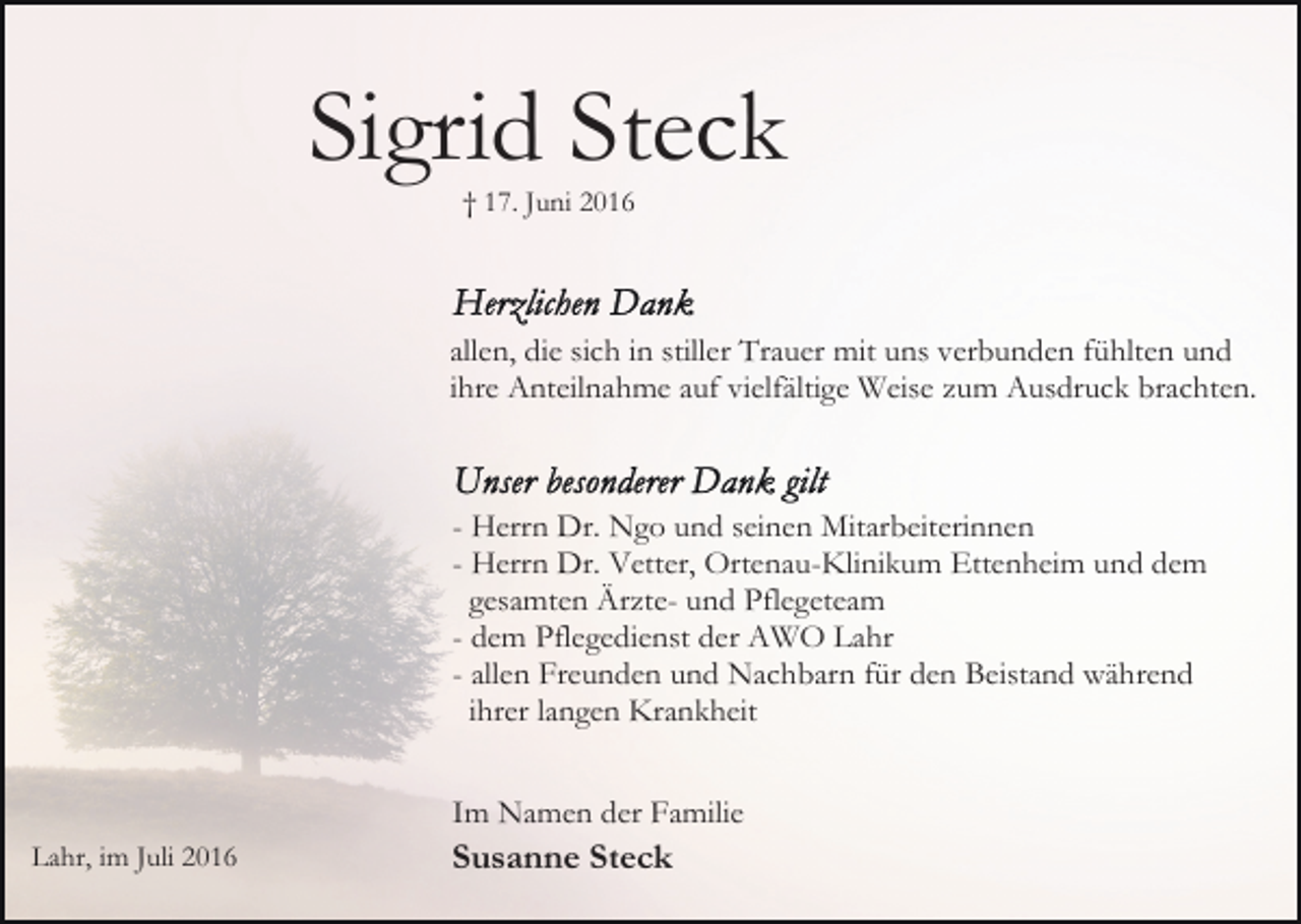 <p>Sigrid Steck<br />† 17. Juni 2016</p><p>allen, die sich in stiller Trauer mit uns verbunden fühlten und<br />ihre Anteilnahme auf vielfältige Weise zum Ausdruck brachten.</p><p>- Herrn Dr. Ngo und seinen Mitarbeiterinnen<br />- Herrn Dr. Vetter, Ortenau-Klinikum Ettenheim und dem<br />gesamten Ärzte- und Pflegeteam<br />- dem Pflegedienst der AWO Lahr<br />- allen Freunden und Nachbarn für den Beistand während<br />ihrer langen Krankheit<br />Im Namen der Familie<br />Lahr, im Juli 2016</p><p>Susanne Steck</p>
