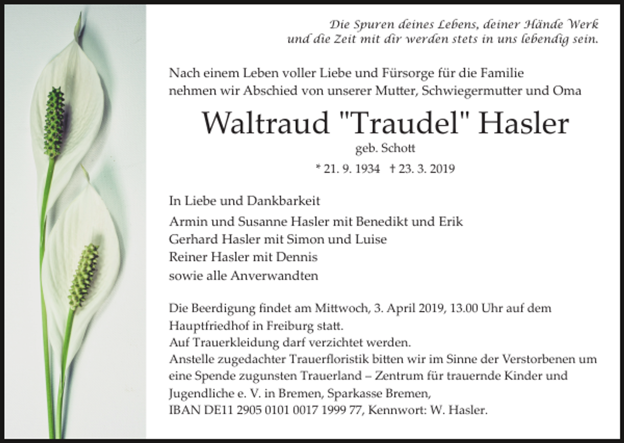<p>Die Spuren deines Lebens, deiner Hände Werk<br />und die Zeit mit dir werden stets in uns lebendig sein.</p><p>Nach einem Leben voller Liebe und Fürsorge für die Familie<br />nehmen wir Abschied von unserer Mu�er, Schwiegermu�er und Oma</p><p>Waltraud "Traudel" Hasler<br />geb. Scho�<br />* 21. 9. 1934 † 23. 3. 2019</p><p>In Liebe und Dankbarkeit<br />Armin und Susanne Hasler mit Benedikt und Erik<br />Gerhard Hasler mit Simon und Luise<br />Reiner Hasler mit Dennis<br />sowie alle Anverwandten<br />Die Beerdigung ﬁndet am Mi�woch, 3. April 2019, 13.00 Uhr auf dem<br />Hauptfriedhof in Freiburg sta�.<br />Auf Trauerkleidung darf verzichtet werden.<br />Anstelle zugedachter Trauerﬂoristik bi�en wir im Sinne der Verstorbenen um<br />eine Spende zugunsten Trauerland – Zentrum für trauernde Kinder und<br />Jugendliche e. V. in Bremen, Sparkasse Bremen,<br />IBAN DE11 2905 0101 0017 1999 77, Kennwort: W. Hasler.</p>