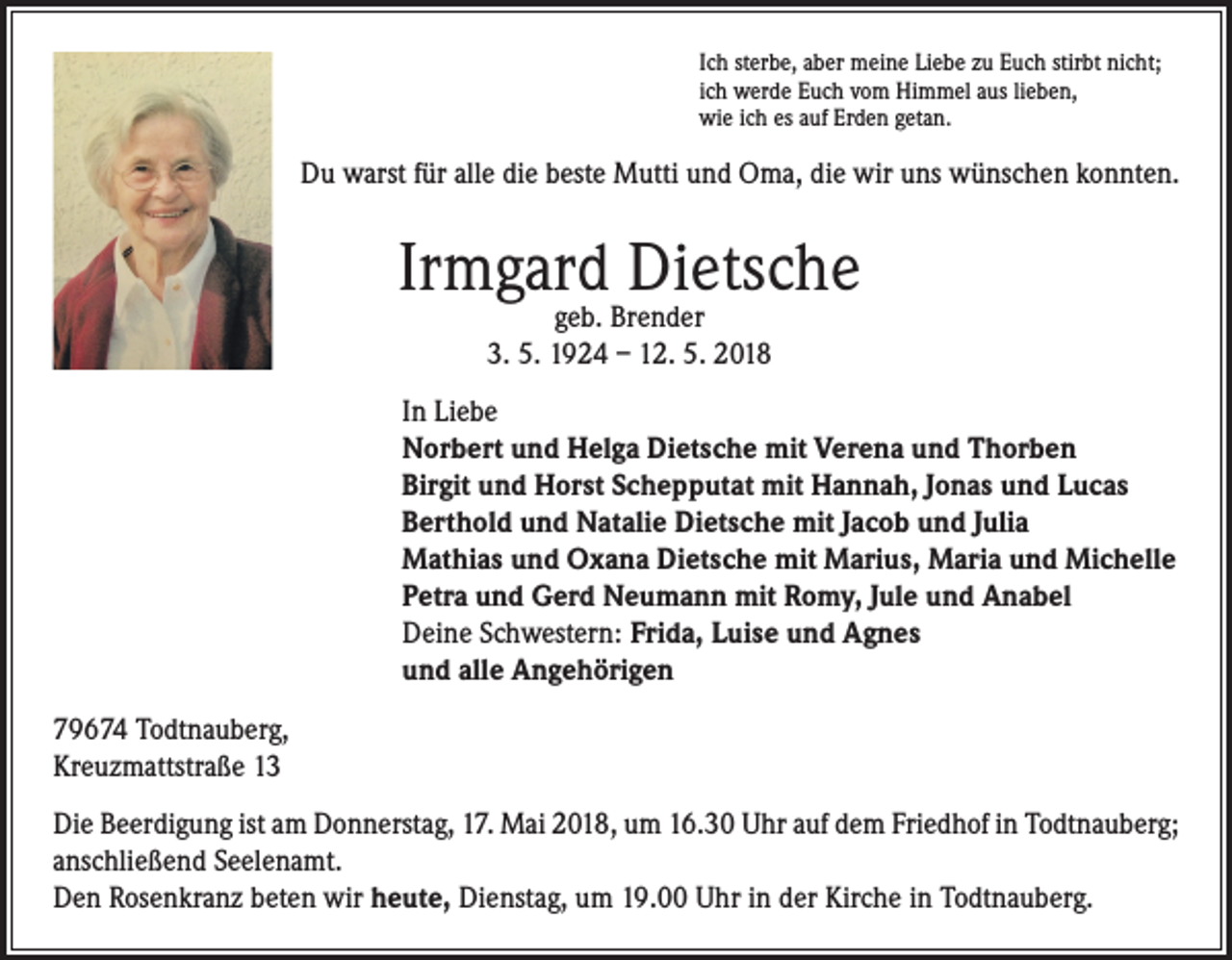<p>Ich sterbe, aber meine Liebe zu Euch stirbt nicht;<br />ich werde Euch vom Himmel aus lieben,<br />wie ich es auf Erden getan.</p><p>Du warst für alle die beste Mutti und Oma, die wir uns wünschen konnten.</p><p>Irmgard Dietsche<br />geb. Brender<br />3. 5. 1924 – 12. 5. 2018</p><p>In Liebe<br />Norbert und Helga Dietsche mit Verena und Thorben<br />Birgit und Horst Schepputat mit Hannah, Jonas und Lucas<br />Berthold und Natalie Dietsche mit Jacob und Julia<br />Mathias und Oxana Dietsche mit Marius, Maria und Michelle<br />Petra und Gerd Neumann mit Romy, Jule und Anabel<br />Deine Schwestern: Frida, Luise und Agnes<br />und alle Angehörigen<br />79674 Todtnauberg,<br />Kreuzmattstraße 13<br />Die Beerdigung ist am Donnerstag, 17. Mai 2018, um 16.30 Uhr auf dem Friedhof in Todtnauberg;<br />anschließend Seelenamt.<br />Den Rosenkranz beten wir heute, Dienstag, um 19.00 Uhr in der Kirche in Todtnauberg.</p>