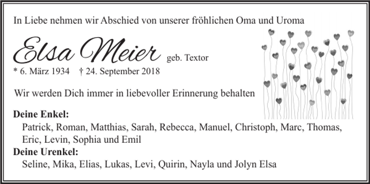 <p>In Liebe nehmen wir Abschied von unserer fröhlichen Oma und Uroma</p><p>Elsa Meier</p><p>geb. Textor</p><p>* 6. März 1934 † 24. September 2018</p><p>Wir werden Dich immer in liebevoller Erinnerung behalten<br />Deine Enkel:<br />Patrick, Roman, Matthias, Sarah, Rebecca, Manuel, Christoph, Marc, Thomas,<br />Eric, Levin, Sophia und Emil<br />Deine Urenkel:<br />Seline, Mika, Elias, Lukas, Levi, Quirin, Nayla und Jolyn Elsa</p>