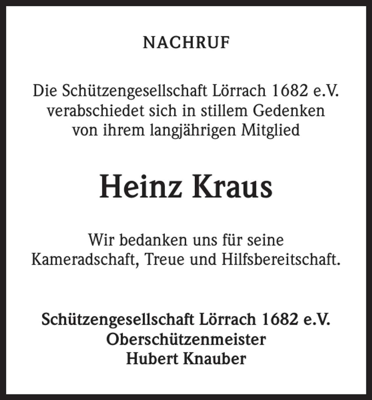 <p>NACHRUF<br />Die Schützengesellschaft Lörrach 1682 e.V.<br />verabschiedet sich in stillem Gedenken<br />von ihrem langjährigen Mitglied</p><p>Heinz Kraus<br />Wir bedanken uns für seine<br />Kameradschaft, Treue und Hilfsbereitschaft.<br />Schützengesellschaft Lörrach 1682 e.V.<br />Oberschützenmeister<br />Hubert Knauber</p>