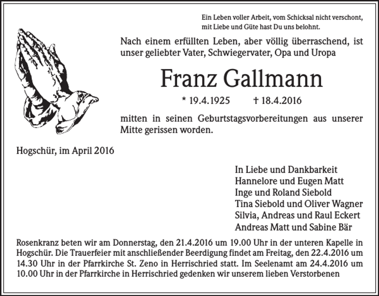 <p>Ein Leben voller Arbeit, vom Schicksal nicht verschont,<br />mit Liebe und Güte hast Du uns belohnt.</p><p>Nach einem erfüllten Leben, aber völlig überraschend, ist<br />unser geliebter Vater, Schwiegervater, Opa und Uropa</p><p>Franz Gallmann<br />* 19.4.1925</p><p>† 18.4.2016</p><p>mitten in seinen Geburtstagsvorbereitungen aus unserer<br />Mitte gerissen worden.<br />Hogschür, im April 2016<br />In Liebe und Dankbarkeit<br />Hannelore und Eugen Matt<br />Inge und Roland Siebold<br />Tina Siebold und Oliver Wagner<br />Silvia, Andreas und Raul Eckert<br />Andreas Matt und Sabine Bär<br />Rosenkranz beten wir am Donnerstag, den 21.4.2016 um 19.00 Uhr in der unteren Kapelle in<br />Hogschür. Die Trauerfeier mit anschließender Beerdigung findet am Freitag, den 22.4.2016 um<br />14.30 Uhr in der Pfarrkirche St. Zeno in Herrischried statt. Im Seelenamt am 24.4.2016 um<br />10.00 Uhr in der Pfarrkirche in Herrischried gedenken wir unserem lieben Verstorbenen</p>