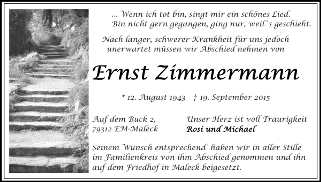 <p>... Wenn ich tot bin, singt mir ein schönes Lied.<br />Bin nicht gern gegangen, ging nur, weil`s geschieht.<br />Nach langer, schwerer Krankheit für uns jedoch<br />unerwartet müssen wir Abschied nehmen von</p><p>* 12. August 1943 † 19. September 2015<br />Auf dem Buck 2,<br />79312 EM-Maleck</p><p>Unser Herz ist voll Traurigkeit</p><p>Seinem Wunsch entsprechend haben wir in aller Stille<br />im Familienkreis von ihm Abschied genommen und ihn<br />auf dem Friedhof in Maleck beigesetzt.</p>