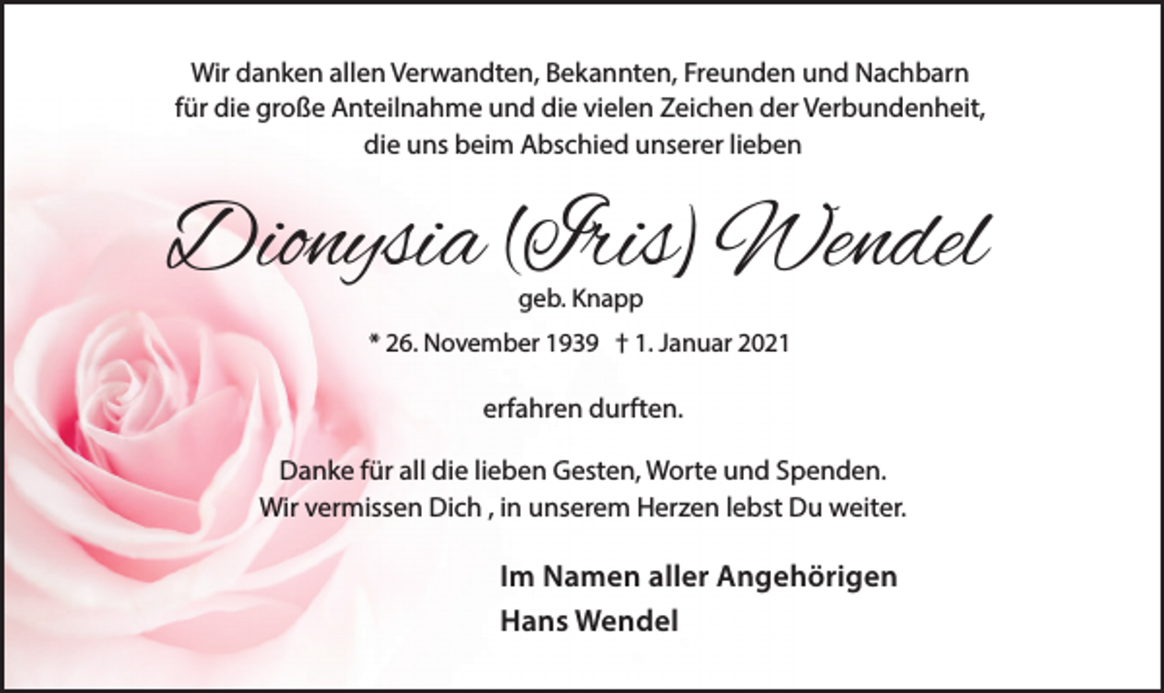 <p>Wir danken allen Verwandten, Bekannten, Freunden und Nachbarn<br />für die große Anteilnahme und die vielen Zeichen der Verbundenheit,<br />die uns beim Abschied unserer lieben</p><p>Dionysia (Iris) Wendel<br />geb. Knapp</p><p>* 26. November 1939 † 1. Januar 2021</p><p>erfahren durften.<br />Danke für all die lieben Gesten, Worte und Spenden.<br />Wir vermissen Dich , in unserem Herzen lebst Du weiter.</p><p>Im Namen aller Angehörigen<br />Hans Wendel</p>
