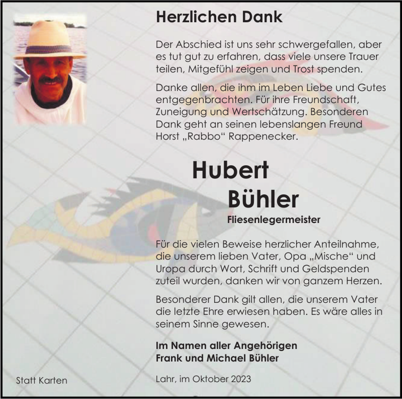 <p>Herzlichen Dank<br />Der Abschied ist uns sehr schwergefallen, aber<br />es tut gut zu erfahren, dass viele unsere Trauer<br />teilen, Mitgefühl zeigen und Trost spenden.<br />Danke allen, die ihm im Leben Liebe und Gutes<br />entgegenbrachten. Für ihre Freundschaft,<br />Zuneigung und Wertschätzung. Besonderen<br />Dank geht an seinen lebenslangen Freund<br />Horst „Rabbo“ Rappenecker.</p><p>Hubert<br />Bühler<br />Fliesenlegermeister<br />Für die vielen Beweise herzlicher Anteilnahme,<br />die unserem lieben Vater, Opa „Mische“ und<br />Uropa durch Wort, Schrift und Geldspenden<br />zuteil wurden, danken wir von ganzem Herzen.<br />Besonderer Dank gilt allen, die unserem Vater<br />die letzte Ehre erwiesen haben. Es wäre alles in<br />seinem Sinne gewesen.<br />Im Namen aller Angehörigen<br />Frank und Michael Bühler<br />Statt Karten</p><p>Lahr, im Oktober 2023</p>