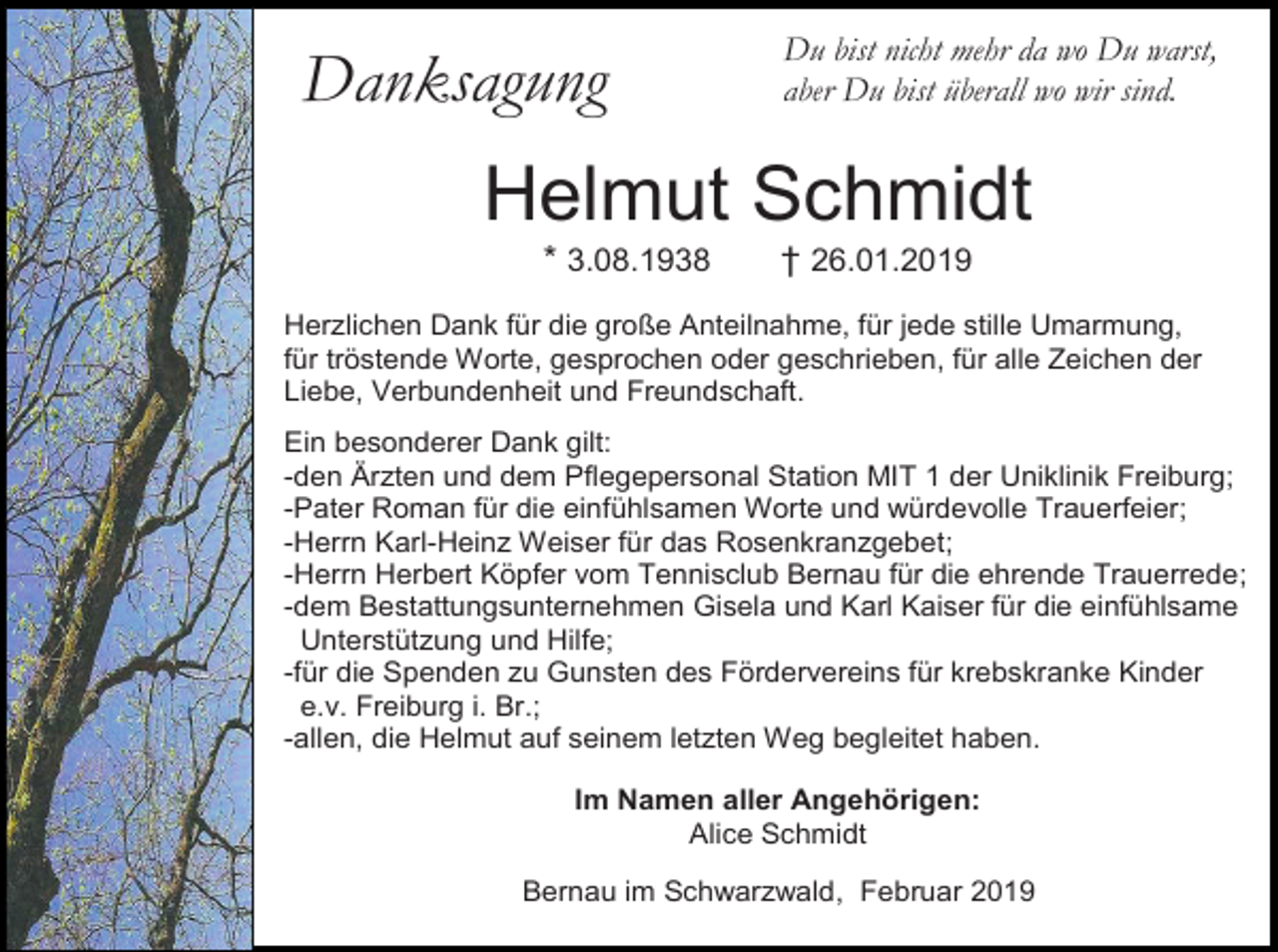 <p>Danksagung</p><p>Du bist nicht mehr da wo Du warst,<br />aber Du bist überall wo wir sind.</p><p>Helmut Schmidt<br />* 3.08.1938</p><p>† 26.01.2019</p><p>Herzlichen Dank für die große Anteilnahme, für jede stille Umarmung,<br />für tröstende Worte, gesprochen oder geschrieben, für alle Zeichen der<br />Liebe, Verbundenheit und Freundschaft.<br />Ein besonderer Dank gilt:<br />-den Ärzten und dem Pflegepersonal Station MIT 1 der Uniklinik Freiburg;<br />-Pater Roman für die einfühlsamen Worte und würdevolle Trauerfeier;<br />-Herrn Karl-Heinz Weiser für das Rosenkranzgebet;<br />-Herrn Herbert Köpfer vom Tennisclub Bernau für die ehrende Trauerrede;<br />-dem Bestattungsunternehmen Gisela und Karl Kaiser für die einfühlsame<br />Unterstützung und Hilfe;<br />-für die Spenden zu Gunsten des Fördervereins für krebskranke Kinder<br />e.v. Freiburg i. Br.;<br />-allen, die Helmut auf seinem letzten Weg begleitet haben.<br />Im Namen aller Angehörigen:<br />Alice Schmidt<br />Bernau im Schwarzwald, Februar 2019</p>