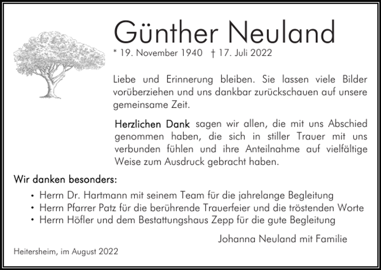 <p>Günther Neuland<br />* 19. November 1940 † 17. Juli 2022</p><p>Liebe und Erinnerung bleiben. Sie lassen viele Bilder<br />vorüberziehen und uns dankbar zurückschauen auf unsere<br />gemeinsame Zeit.<br />sagen wir allen, die mit uns Abschied<br />genommen haben, die sich in stiller Trauer mit uns<br />verbunden fühlen und ihre Anteilnahme auf vielfältige<br />Weise zum Ausdruck gebracht haben.<br />Herrn Dr. Hartmann mit seinem Team für die jahrelange Begleitung<br />Herrn Pfarrer Patz für die berührende Trauerfeier und die tröstenden Worte<br />Herrn Höfler und dem Bestattungshaus Zepp für die gute Begleitung<br />Johanna Neuland mit Familie<br />Heitersheim, im August 2022</p>