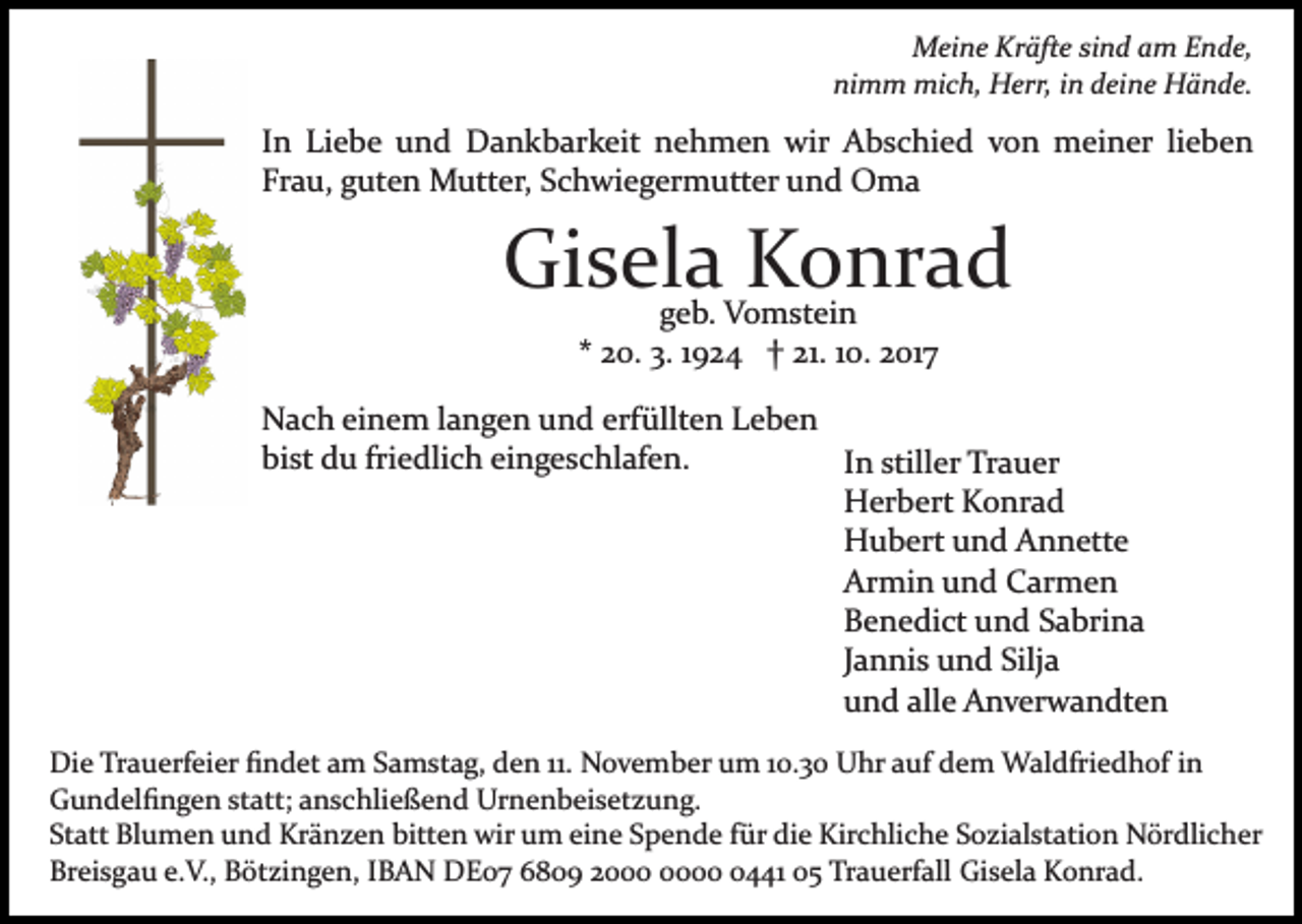 <p>Meine<br />M ei n e KrKräfte<br />äft e sisind<br />n d a am<br />m E Ende,<br />n d e,<br />nimm<br />ni m m mich,<br />mi c h, Herr,<br />H err, iin<br />n ddeine<br />ei n e Hände.<br />H ä n d e.</p><p>lieben<br />IInn Liebe<br />Li e b e und<br />u n d Dankbarkeit<br />D a n k b ark eit nehmen<br />n e h m e n wir<br />wir Abschied<br />A b s c h i e d von<br />v o n meiner<br />m ei n er li<br />e be n<br />Frau,<br />Fr<br />a u, gguten<br />ut e n Mutter,<br />M utt er, SSchwiegermutter<br />c h wi e g er m utt er uund<br />n d Oma<br />O ma</p><p>Gisela<br />Gi s el a KKonrad<br />o nr a d<br />g e b. Vomstein<br />V o m st ei n<br />geb.<br />2 0. 3.<br />3. 11924<br />9 2 4 †† 21.<br />21. 110.<br />0. 2017<br />2 017<br />** 20.</p><p>NNach<br />a c h eieinem<br />n e m l langen<br />a n g e n uund<br />n d erfüllten<br />erf üllt e n Leben<br />Le be n<br />bist<br />friedlich<br />bi<br />st du<br />d u fri<br />e dli c h eieingeschlafen.<br />n g e s c hl af e n.<br />IInn stiller<br />still er Trauer<br />Tr a u er<br />HHerbert<br />er b ert KKonrad<br />o nr a d<br />HHubert<br />u b ert uund<br />n d AAnnette<br />n n ett e<br />Ar<br />mi n uund<br />n d CCarmen<br />ar m e n<br />Armin<br />BBenedict<br />e n e di ct uund<br />n d SSabrina<br />a bri n a<br />JJannis<br />a n ni s und<br />u n d Silja<br />Silj a<br />uund<br />n d all<br />e Anverwandten<br />A n v er w a n dt e n<br />alle<br />Die<br />Di<br />e TrTrauerfeier<br />a u erf ei er ﬁﬁndet<br />n d et aam<br />m Samstag,<br />S a m st a g, den<br />d e n 11.<br />11. November<br />N o v e mb er um<br />u m 110.3. 3 0 Uhr<br />U hr aauf<br />uf ddem<br />e m Waldfriedhof<br />W al dfri e d h of i nin<br />GGundelﬁngen<br />u n d el ﬁ n g e n ststatt;<br />att; aanschließend<br />n s c hli e ß e n d Urnenbeisetzung.<br />Ur n e n b ei s et z u n g.<br />St<br />att Blumen<br />Bl u m e n und<br />u n d Kränzen<br />Kr ä n z e n bitten<br />bitt e n wir<br />wir um<br />u m ei<br />n e Spende<br />S p e n d e ffür<br />ür die<br />di e Kirchliche<br />Kir c hli c h e Sozialstation<br />S o zi al st ati o n Nördlicher<br />N ör dli c h e r<br />Statt<br />eine<br />Br<br />ei s g a u e.e.V.,<br />V., BBötzingen,<br />öt zi n g e n , IBAN<br />I B A N DE07<br />D E 0 7 6809<br />6 8 0 9 2000<br />2 00441<br />0 1 05<br />0 5 Trauerfall<br />Tr a u erf all Gisela<br />Gi s el a Konrad.<br />K o nr a d.<br />Breisgau</p>