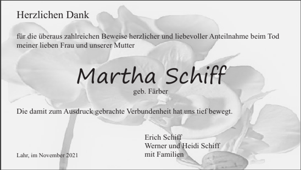 <p>Herzlichen Dank<br />für die überaus zahlreichen Beweise herzlicher und liebevoller Anteilnahme beim Tod<br />meiner lieben Frau und unserer Mutter</p><p>Martha Schiff<br />geb. Färber<br />Die damit zum Ausdruck gebrachte Verbundenheit hat uns tief bewegt.</p><p>Lahr, im November 2021</p><p>Erich Schiff<br />Werner und Heidi Schiff<br />mit Familien</p>