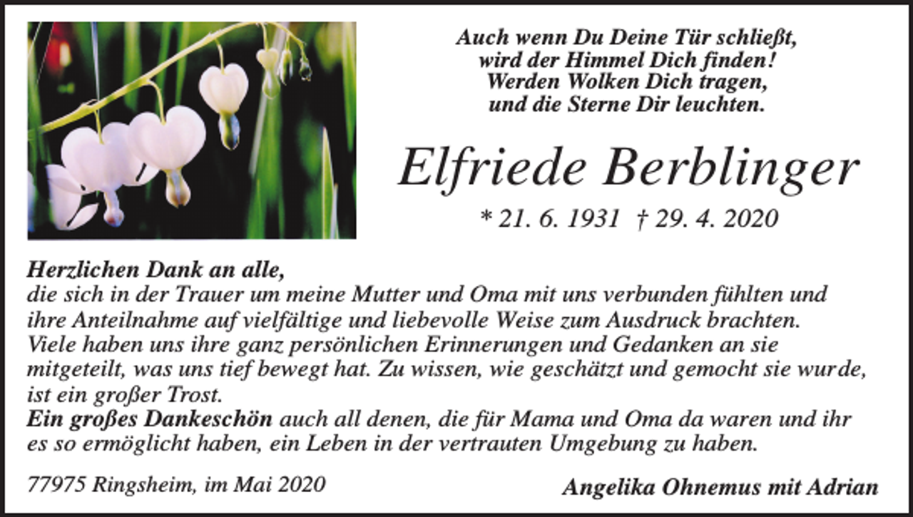 <p>Auch wenn Du Deine Tür schließt,<br />wird der Himmel Dich finden!<br />Werden Wolken Dich tragen,<br />und die Sterne Dir leuchten.</p><p>Elfriede Berblinger<br />* 21. 6. 1931 † 29. 4. 2020<br />Herzlichen Dank an alle,<br />die sich in der Trauer um meine Mutter und Oma mit uns verbunden fühlten und<br />ihre Anteilnahme auf vielfältige und liebevolle Weise zum Ausdruck brachten.<br />Viele haben uns ihre ganz persönlichen Erinnerungen und Gedanken an sie<br />mitgeteilt, was uns tief bewegt hat. Zu wissen, wie geschätzt und gemocht sie wurde,<br />ist ein großer Trost.<br />Ein großes Dankeschön auch all denen, die für Mama und Oma da waren und ihr<br />es so ermöglicht haben, ein Leben in der vertrauten Umgebung zu haben.<br />77975 Ringsheim, im Mai 2020</p><p>Angelika Ohnemus mit Adrian</p>