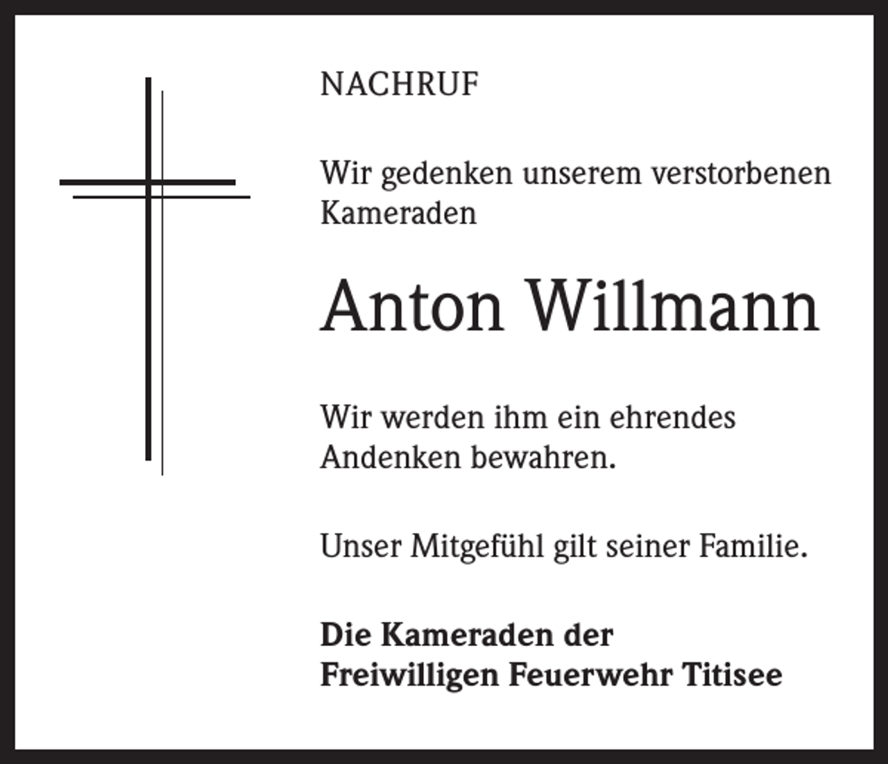<p>NACHRUF<br />Wir gedenken unserem verstorbenen<br />Kameraden</p><p>Anton Willmann<br />Wir werden ihm ein ehrendes<br />Andenken bewahren.<br />Unser Mitgefühl gilt seiner Familie.<br />Die Kameraden der<br />Freiwilligen Feuerwehr Titisee</p>