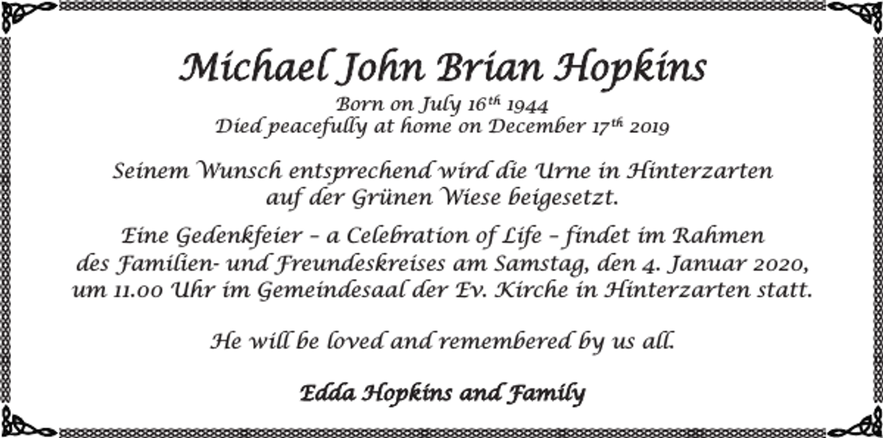 <p>Michael John Brian Hopkins<br />Born on July 16 th 1944<br />Died peacefully at home on December 17 th 2019</p><p>Seinem Wunsch entsprechend wird die Urne in Hinterzarten<br />auf der Grünen Wiese beigesetzt.<br />Eine Gedenkfeier – a Celebration of Life – findet im Rahmen<br />des Familien- und Freundeskreises am Samstag, den 4. Januar 2020,<br />um 11.00 Uhr im Gemeindesaal der Ev. Kirche in Hinterzarten statt.<br />He will be loved and remembered by us all.<br />Edda Hopkins and Family</p>