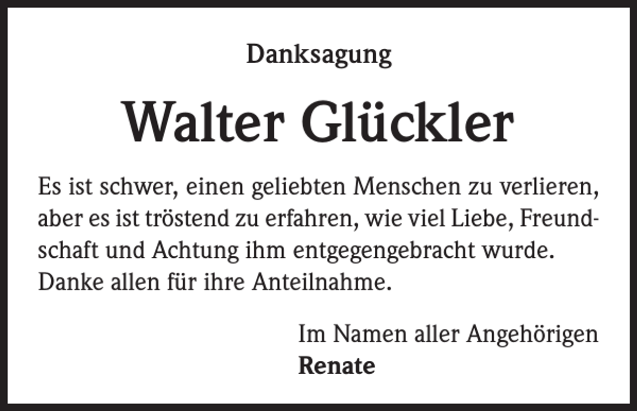 <p>Danksagung</p><p>Walter Glückler<br />Es ist schwer, einen geliebten Menschen zu verlieren,<br />aber es ist tröstend zu erfahren, wie viel Liebe, Freundschaft und Achtung ihm entgegengebracht wurde.<br />Danke allen für ihre Anteilnahme.<br />Im Namen aller Angehörigen<br />Renate</p>