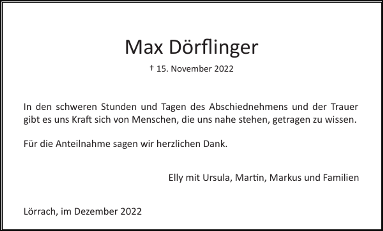 <p>Max Dörﬂinger<br />† 15. November 2022</p><p>In den schweren Stunden und Tagen des Abschiednehmens und der Trauer<br />gibt es uns Kra� sich von Menschen, die uns nahe stehen, getragen zu wissen.<br />Für die Anteilnahme sagen wir herzlichen Dank.<br />Elly mit Ursula, Mar�n, Markus und Familien<br />Lörrach, im Dezember 2022</p>