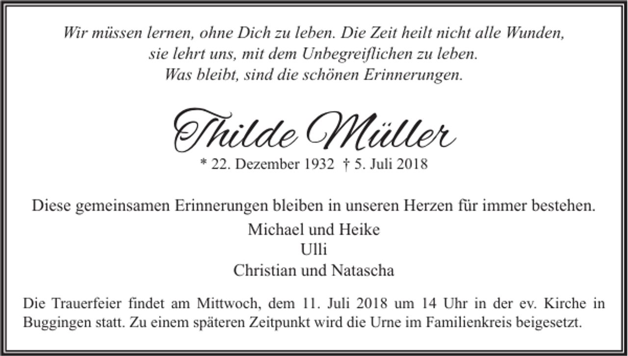 <p>Wir müssen lernen, ohne Dich zu leben. Die Zeit heilt nicht alle Wunden,<br />sie lehrt uns, mit dem Unbegreiflichen zu leben.<br />Was bleibt, sind die schönen Erinnerungen.</p><p>Thilde Müller<br />* 22. Dezember 1932 † 5. Juli 2018</p><p>Diese gemeinsamen Erinnerungen bleiben in unseren Herzen für immer bestehen.<br />Michael und Heike<br />Ulli<br />Christian und Natascha<br />Die Trauerfeier findet am Mittwoch, dem 11. Juli 2018 um 14 Uhr in der ev. Kirche in<br />Buggingen statt. Zu einem späteren Zeitpunkt wird die Urne im Familienkreis beigesetzt.</p>