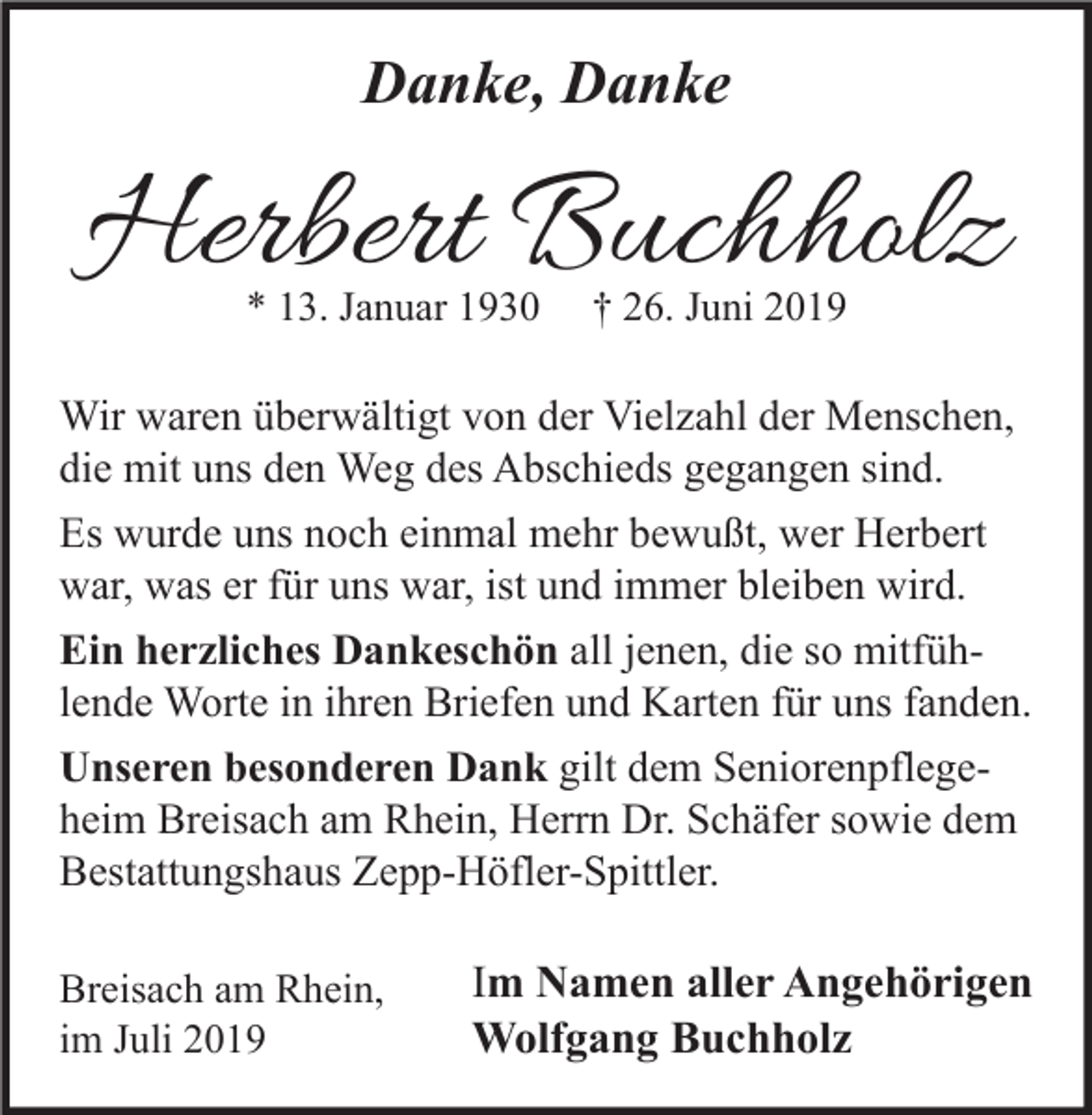 <p>Danke, Danke</p><p>Herbert Buchholz<br />* 13. Januar 1930</p><p>† 26. Juni 2019</p><p>Wir waren überwältigt von der Vielzahl der Menschen,<br />die mit uns den Weg des Abschieds gegangen sind.<br />Es wurde uns noch einmal mehr bewußt, wer Herbert<br />war, was er für uns war, ist und immer bleiben wird.<br />Ein herzliches Dankeschön all jenen, die so mitfühlende Worte in ihren Briefen und Karten für uns fanden.<br />Unseren besonderen Dank gilt dem Seniorenpflegeheim Breisach am Rhein, Herrn Dr. Schäfer sowie dem<br />Bestattungshaus Zepp-Höfler-Spittler.<br />Breisach am Rhein,<br />im Juli 2019</p><p>Im Namen aller Angehörigen<br />Wolfgang Buchholz</p>