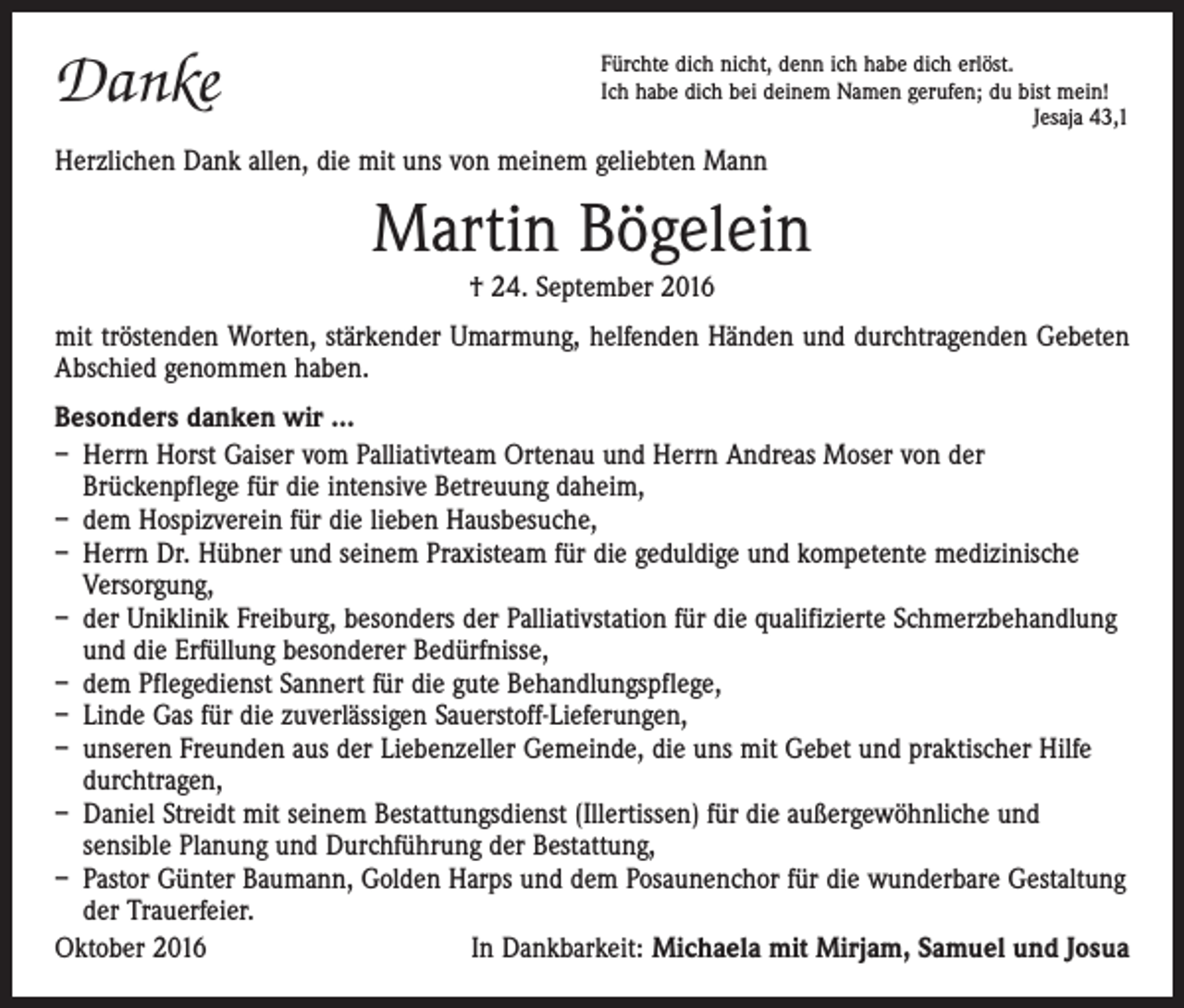 <p>Danke</p><p>Fürchte dich nicht, denn ich habe dich erlöst.<br />Ich habe dich bei deinem Namen gerufen; du bist mein!</p><p>Jesaja 43,1</p><p>Herzlichen Dank allen, die mit uns von meinem geliebten Mann</p><p>Martin Bögelein<br />† 24. September 2016</p><p>mit tröstenden Worten, stärkender Umarmung, helfenden Händen und durchtragenden Gebeten<br />Abschied genommen haben.<br />Besonders danken wir ...<br />– Herrn Horst Gaiser vom Palliativteam Ortenau und Herrn Andreas Moser von der<br />­Brückenpflege für die intensive Betreuung daheim,<br />– dem Hospizverein für die lieben Hausbesuche,<br />– Herrn Dr. Hübner und seinem Praxisteam für die geduldige und kompetente medizinische<br />Versorgung,<br />– der Uniklinik Freiburg, besonders der Palliativstation für die qualifizierte Schmerzbehandlung<br />und die Erfüllung besonderer Bedürfnisse,<br />– dem Pflegedienst Sannert für die gute Behandlungspflege,<br />– Linde Gas für die zuverlässigen Sauerstoff-Lieferungen,<br />– unseren Freunden aus der Liebenzeller Gemeinde, die uns mit Gebet und praktischer Hilfe<br />durchtragen,<br />– Daniel Streidt mit seinem Bestattungsdienst (Illertissen) für die außergewöhnliche und<br />­sensible Planung und Durchführung der Bestattung,<br />– Pastor Günter Baumann, Golden Harps und dem Posaunenchor für die wunderbare Gestaltung<br />der Trauerfeier.<br />Oktober 2016<br />In Dankbarkeit: Michaela mit Mirjam, Samuel und Josua</p>