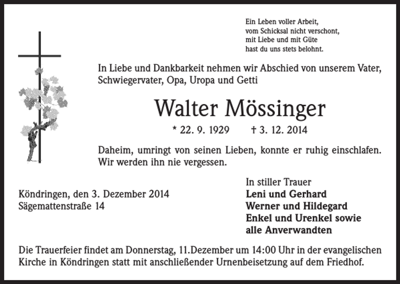 <p>Ein Leben voller Arbeit,<br />vom Schicksal nicht verschont,<br />mit Liebe und mit Güte<br />hast du uns stets belohnt.</p><p>In Liebe und Dankbarkeit nehmen wir Abschied von unserem Vater,<br />Schwiegervater, Opa, Uropa und Getti</p><p>Walter Mössinger<br />* 22. 9. 1929 † 3. 12. 2014<br />Daheim, umringt von seinen Lieben, konnte er ruhig einschlafen.<br />Wir werden ihn nie vergessen.</p><p>In stiller Trauer<br />Köndringen, den 3. Dezember 2014<br />Leni und Gerhard<br />Sägemattenstraße 14 Werner und Hildegard<br />Enkel und Urenkel sowie<br />alle Anverwandten<br />Die Trauerfeier findet am Donnerstag, 11.Dezember um 14:00 Uhr in der evangelischen<br />Kirche in Köndringen statt mit anschließender Urnenbeisetzung auf dem Friedhof.</p>