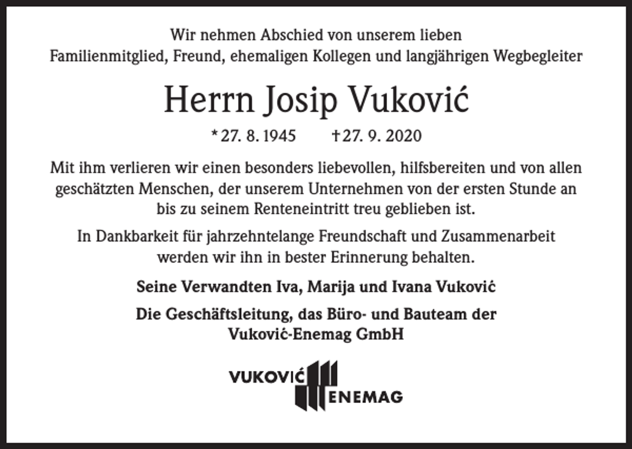 <p>Wir nehmen Abschied von unserem lieben<br />Familienmitglied, Freund, ehemaligen Kollegen und langjährigen Wegbegleiter</p><p>Herrn Josip Vukovi´<br />c<br />* 27. 8. 1945 † 27. 9. 2020<br />Mit ihm verlieren wir einen besonders liebevollen, hilfsbereiten und von allen<br />geschätzten Menschen, der unserem Unternehmen von der ersten Stunde an<br />bis zu seinem Renteneintritt treu geblieben ist.<br />In Dankbarkeit für jahrzehntelange Freundschaft und Zusammenarbeit<br />werden wir ihn in bester Erinnerung behalten.<br />Seine Verwandten Iva, Marija und Ivana Vukovi´c<br />Die Geschäftsleitung, das Büro- und Bauteam der<br />Vukovi´c-Enemag GmbH</p>
