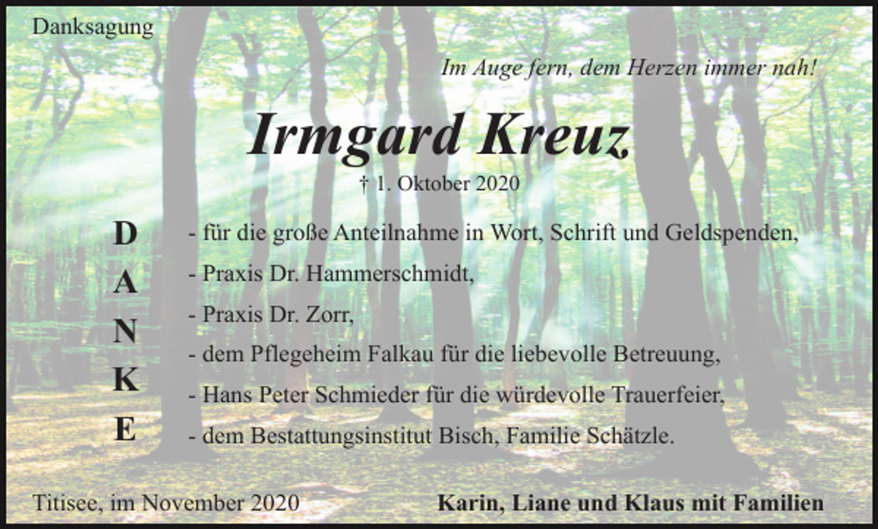 <p>Danksagung<br />Im Auge fern, dem Herzen immer nah!</p><p>Irmgard Kreuz<br />† 1. Oktober 2020</p><p>D<br />A<br />N<br />K<br />E</p><p>- für die große Anteilnahme in Wort, Schrift und Geldspenden,<br />- Praxis Dr. Hammerschmidt,<br />- Praxis Dr. Zorr,<br />- dem Pflegeheim Falkau für die liebevolle Betreuung,<br />- Hans Peter Schmieder für die würdevolle Trauerfeier,<br />- dem Bestattungsinstitut Bisch, Familie Schätzle.</p><p>Titisee, im November 2020</p><p>Karin, Liane und Klaus mit Familien</p>