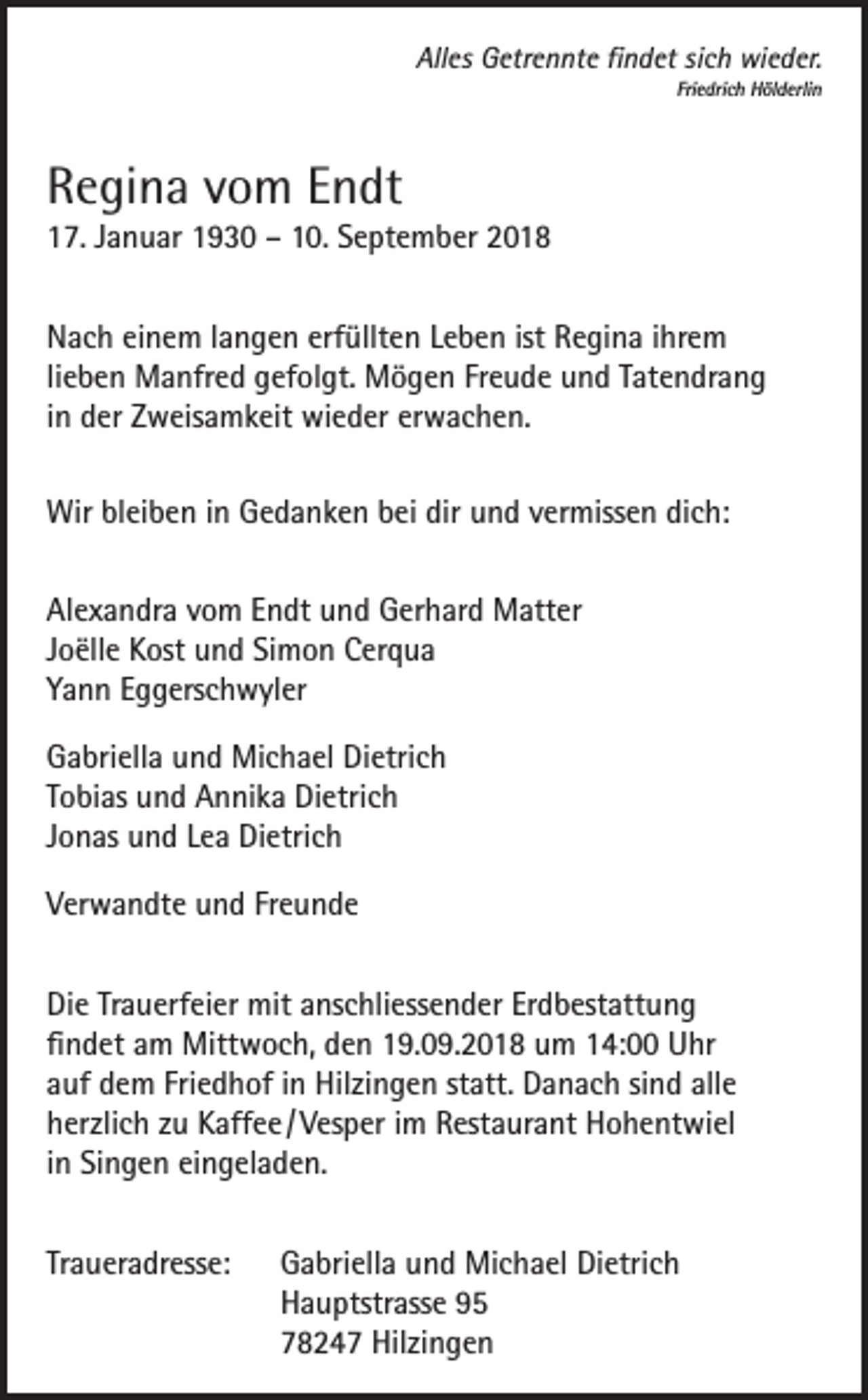 <p>Alles Getrennte findet sich wieder.<br />Friedrich Hölderlin</p><p>Regina vom Endt</p><p>17. Januar 1930 – 10. September 2018<br />Nach einem langen erfüllten Leben ist Regina ihrem<br />lieben Manfred gefolgt. Mögen Freude und Tatendrang<br />in der Zweisamkeit wieder erwachen.<br />Wir bleiben in Gedanken bei dir und vermissen dich:<br />Alexandra vom Endt und Gerhard Matter<br />Joëlle Kost und Simon Cerqua<br />Yann Eggerschwyler<br />Gabriella und Michael Dietrich<br />Tobias und Annika Dietrich<br />Jonas und Lea Dietrich<br />Verwandte und Freunde<br />Die Trauerfeier mit anschliessender Erdbestattung<br />findet am Mittwoch, den 19.09.2018 um 14:00 Uhr<br />auf dem Friedhof in Hilzingen statt. Danach sind alle<br />herzlich zu Kaffee / Vesper im Restaurant Hohentwiel<br />in Singen eingeladen.<br />Traueradresse: Gabriella und Michael Dietrich<br />Hauptstrasse 95<br />78247 Hilzingen</p>