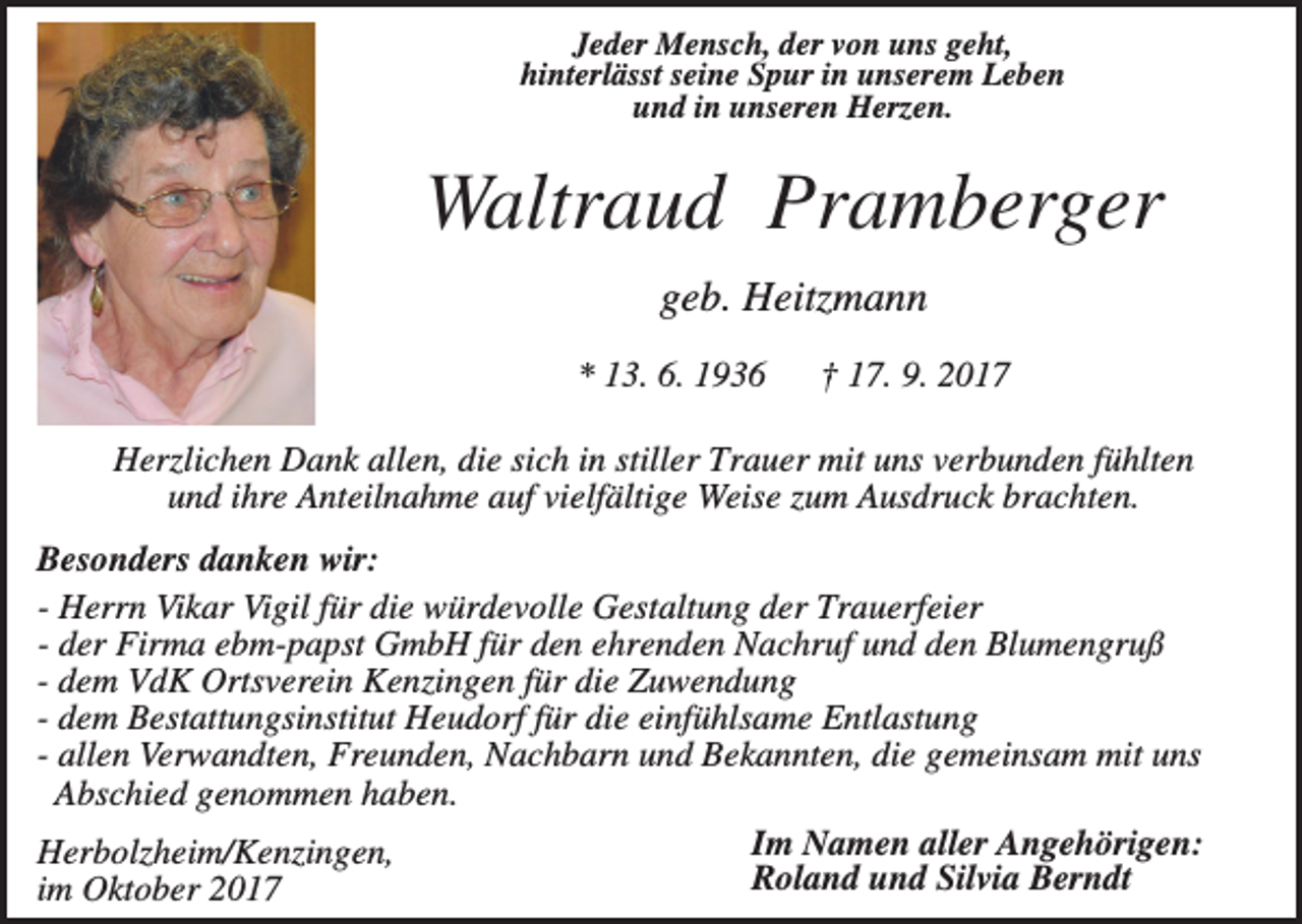 <p>Jeder Mensch, der von uns geht,<br />hinterlässt seine Spur in unserem Leben<br />und in unseren Herzen.</p><p>Waltraud Pramberger<br />geb. Heitzmann<br />* 13. 6. 1936</p><p>† 17. 9. 2017</p><p>Herzlichen Dank allen, die sich in stiller Trauer mit uns verbunden fühlten<br />und ihre Anteilnahme auf vielfältige Weise zum Ausdruck brachten.<br />Besonders danken wir:<br />- Herrn Vikar Vigil für die würdevolle Gestaltung der Trauerfeier<br />- der Firma ebm-papst GmbH für den ehrenden Nachruf und den Blumengruß<br />- dem VdK Ortsverein Kenzingen für die Zuwendung<br />- dem Bestattungsinstitut Heudorf für die einfühlsame Entlastung<br />- allen Verwandten, Freunden, Nachbarn und Bekannten, die gemeinsam mit uns<br />Abschied genommen haben.<br />Im Namen aller Angehörigen:<br />Herbolzheim/Kenzingen,<br />Roland und Silvia Berndt<br />im Oktober 2017</p>