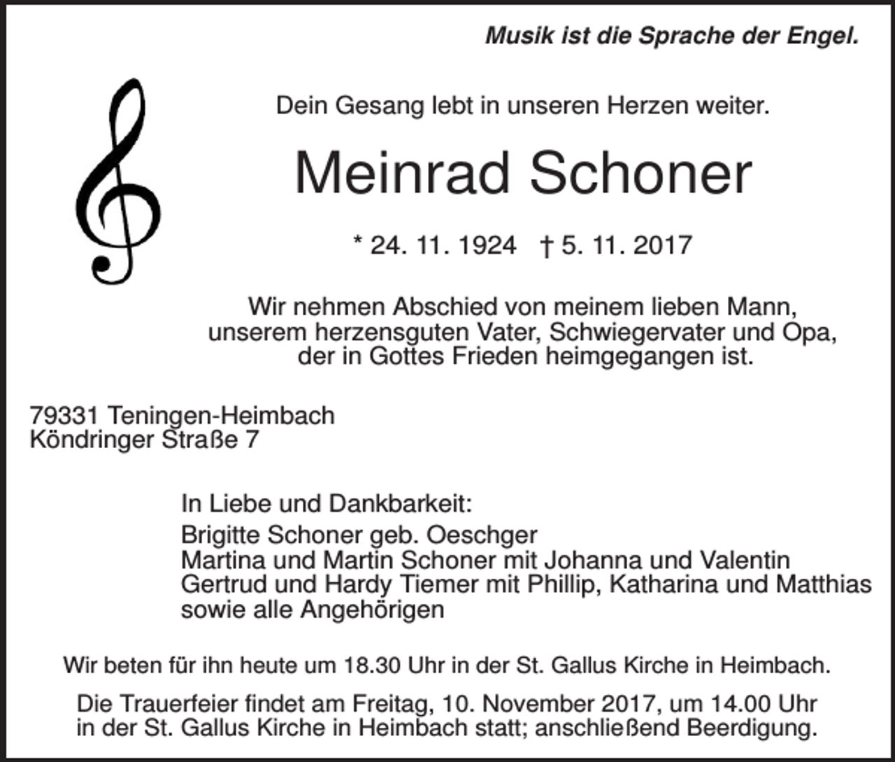 <p>Musik ist die Sprache der Engel.</p><p>Dein Gesang lebt in unseren Herzen weiter.</p><p>Meinrad Schoner<br />* 24. 11. 1924 † 5. 11. 2017<br />Wir nehmen Abschied von meinem lieben Mann,<br />unserem herzensguten Vater, Schwiegervater und Opa,<br />der in Gottes Frieden heimgegangen ist.<br />79331 Teningen-Heimbach<br />Köndringer Straße 7<br />In Liebe und Dankbarkeit:<br />Brigitte Schoner geb. Oeschger<br />Martina und Martin Schoner mit Johanna und Valentin<br />Gertrud und Hardy Tiemer mit Phillip, Katharina und Matthias<br />sowie alle Angehörigen<br />Wir beten für ihn heute um 18.30 Uhr in der St. Gallus Kirche in Heimbach.</p><p>Die Trauerfeier findet am Freitag, 10. November 2017, um 14.00 Uhr<br />in der St. Gallus Kirche in Heimbach statt; anschließend Beerdigung.</p>