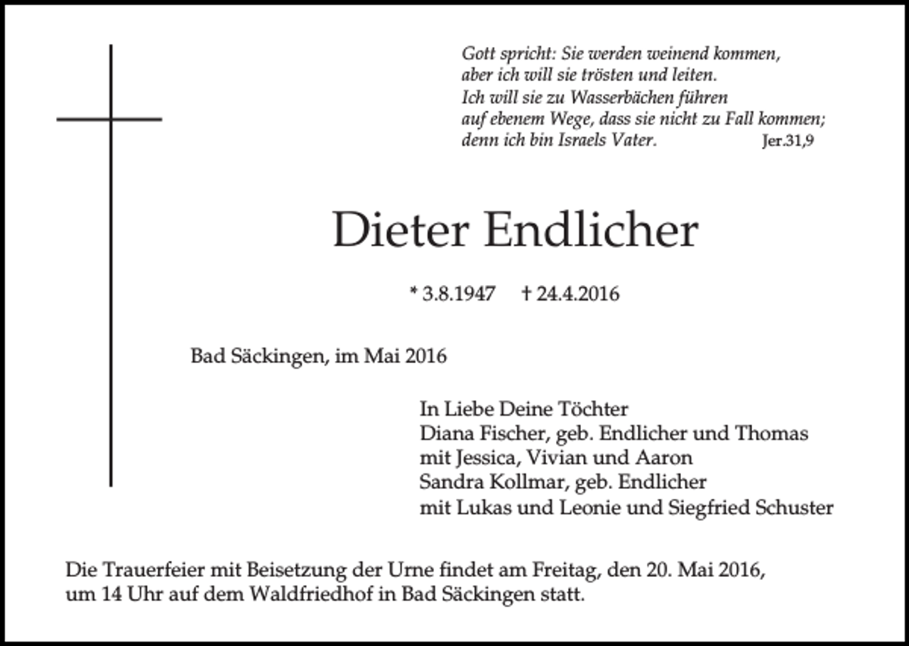 <p>Gott spricht: Sie werden weinend kommen,<br />aber ich will sie trösten und leiten.<br />Ich will sie zu Wasserbächen führen<br />auf ebenem Wege, dass sie nicht zu Fall kommen;<br />denn ich bin Israels Vater.<br />Jer.31,9</p><p>Dieter Endlicher<br />* 3.8.1947</p><p>† 24.4.2016</p><p>Bad Säckingen, im Mai 2016<br />In Liebe Deine Töchter<br />Diana Fischer, geb. Endlicher und Thomas<br />mit Jessica, Vivian und Aaron<br />Sandra Kollmar, geb. Endlicher<br />mit Lukas und Leonie und Siegfried Schuster<br />Die Trauerfeier mit Beisetzung der Urne findet am Freitag, den 20. Mai 2016,<br />um 14 Uhr auf dem Waldfriedhof in Bad Säckingen statt.</p>