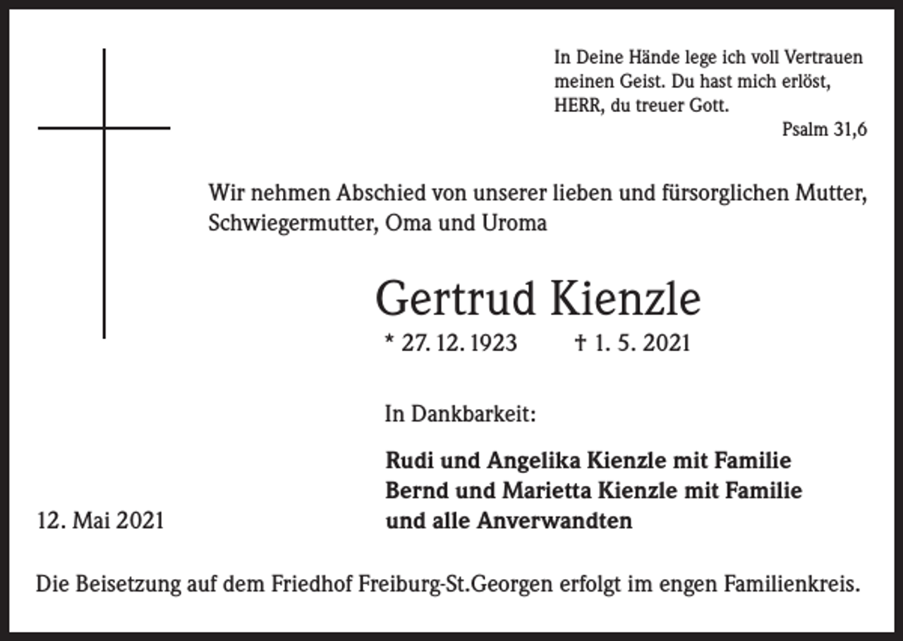 <p>In Deine Hände lege ich voll Vertrauen<br />meinen Geist. Du hast mich erlöst,<br />HERR, du treuer Gott.</p><p>Psalm 31,6</p><p>Wir nehmen Abschied von unserer lieben und fürsorglichen Mutter,<br />Schwiegermutter, Oma und Uroma</p><p>Gertrud Kienzle<br />* 27. 12. 1923</p><p>† 1. 5. 2021</p><p>In Dankbarkeit:</p><p>12. Mai 2021</p><p>Rudi und Angelika Kienzle mit Familie<br />Bernd und Marietta Kienzle mit Familie<br />und alle Anverwandten</p><p>Die Beisetzung auf dem Friedhof Freiburg-St.Georgen erfolgt im engen Familienkreis.</p>