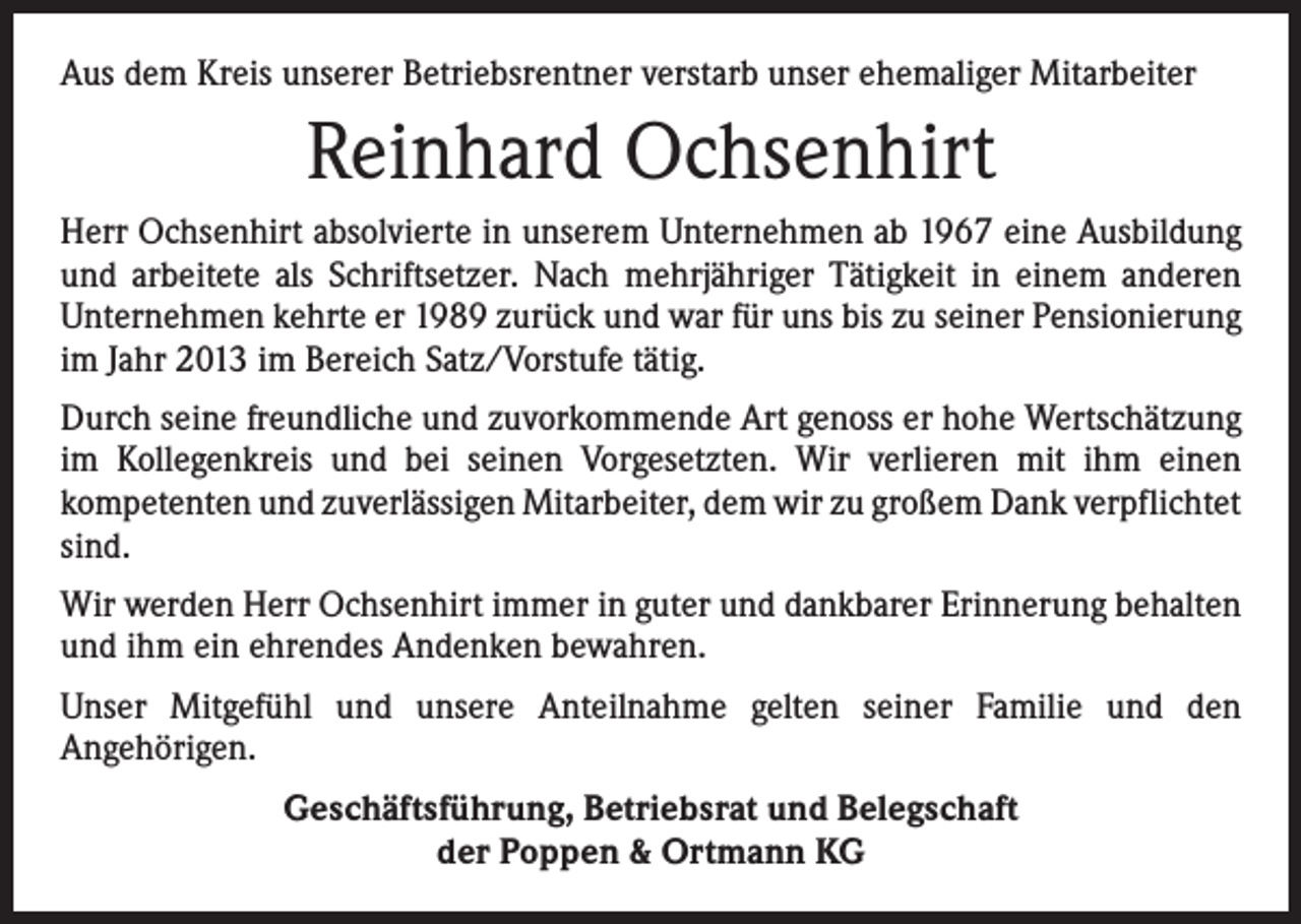 <p>Aus dem Kreis unserer Betriebsrentner verstarb unser ehemaliger Mitarbeiter</p><p>Reinhard Ochsenhirt<br />Herr Ochsenhirt absolvierte in unserem Unternehmen ab 1967 eine Ausbildung<br />und arbeitete als Schriftsetzer. Nach mehrjähriger Tätigkeit in einem anderen<br />Unter­nehmen kehrte er 1989 zurück und war für uns bis zu seiner Pensionierung<br />im Jahr 2013 im Bereich Satz/Vorstufe tätig.<br />Durch seine freundliche und zuvorkommende Art genoss er hohe Wertschätzung<br />im Kollegenkreis und bei seinen Vorgesetzten. Wir verlieren mit ihm einen<br />­kompetenten und zuverlässigen Mitarbeiter, dem wir zu großem Dank ver­pflichtet<br />sind.<br />Wir werden Herr Ochsenhirt immer in guter und dank­barer Erinnerung behalten<br />und ihm ein ehrendes Andenken bewahren.<br />Unser Mitgefühl und unsere Anteilnahme gelten seiner Familie und den<br />­Angehörigen.<br />Geschäftsführung, Betriebsrat und Belegschaft<br />der Poppen &amp; Ortmann KG</p>