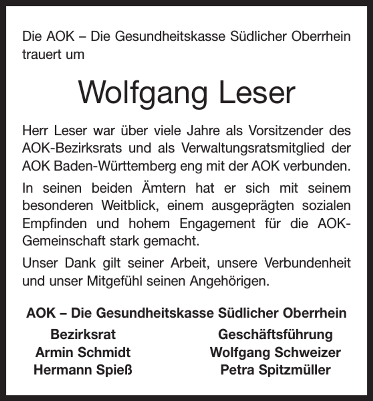 <p>Die AOK – Die Gesundheitskasse Südlicher Oberrhein<br />trauert um</p><p>Wolfgang Leser<br />Herr Leser war über viele Jahre als Vorsitzender des<br />AOK-Bezirksrats und als Verwaltungsratsmitglied der<br />AOK Baden-Württemberg eng mit der AOK verbunden.<br />In seinen beiden Ämtern hat er sich mit seinem<br />be­<br />sonderen Weitblick, einem ausgeprägten sozialen<br />Empfinden und hohem Engagement für die AOKGemeinschaft stark gemacht.<br />Unser Dank gilt seiner Arbeit, unsere Verbundenheit<br />und unser Mitgefühl seinen Angehörigen.<br />AOK – Die Gesundheitskasse Südlicher Oberrhein<br />Bezirksrat<br />Armin Schmidt<br />Hermann Spieß</p><p>Geschäftsführung<br />Wolfgang Schweizer<br />Petra Spitzmüller</p>