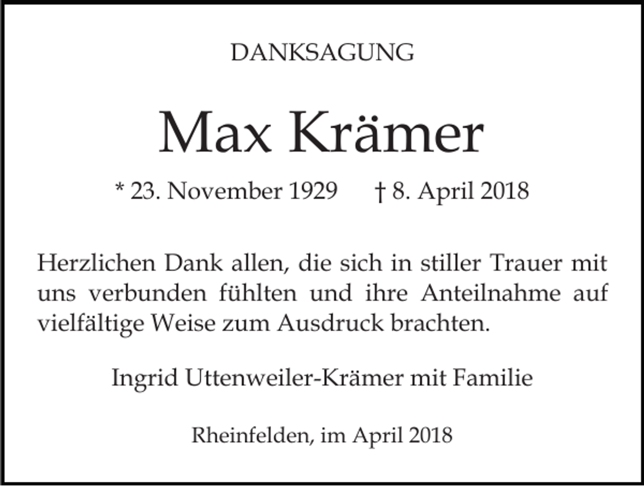 <p>DDANKSAGUNG<br />A N KS A G U N G</p><p>MMax<br />a x KrKrämer<br />ä m er<br />* 23.<br />2 3. November<br />N o v e m b er</p><p>8. April<br />A pril<br />†† 8.</p><p>HHerzlichen<br />er zli c h e n DDank<br />a n k all<br />allen,<br />e n , die<br />di e sich<br />si c h in<br />i n stiller<br />still er Trauer<br />Tr a uer mit<br />mit<br />u n s vverbunden<br />er b u n d e n ffühlten<br />ü hlt e n und<br />u n d iihre<br />hr e Anteilnahme<br />A nt eil n a h m e a auf<br />uf<br />uns<br />vi elf älti g e Weise<br />W ei s e zzum<br />u m Ausdruck<br />A u s dr u c k br<br />a c ht e n.<br />vielfältige<br />brachten.<br />IIngrid<br />n gri d Uttenweiler-Krämer<br />Utt e n w eil er- Kr äm er mit<br />mitF Familie<br />a mili e<br />RRheinfelden,<br />h ei nf el d e n, i im<br />m April<br />A pril 22</p>