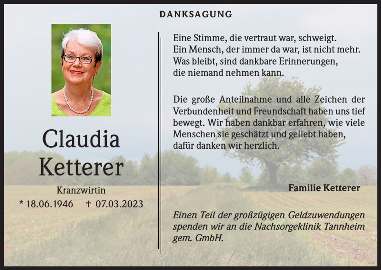 <p>DANKS AG UNG</p><p>Eine Stimme, die vertraut war, schweigt.<br />Ein Mensch, der immer da war, ist nicht mehr.<br />Was bleibt, sind dankbare Erinnerungen,<br />die niemand nehmen kann.</p><p>Claudia<br />Ketterer<br />Kranzwirtin<br />* 18.06.1946 † 07.03.2023</p><p>Die große Anteilnahme und alle Zeichen der<br />Verbundenheit und Freundschaft haben uns tief<br />bewegt. Wir haben dankbar erfahren, wie viele<br />Menschen sie geschätzt und geliebt haben,<br />dafür danken wir herzlich.</p><p>Familie Ketterer<br />Einen Teil der großzügigen Geldzuwendungen<br />spenden wir an die Nachsorgeklinik Tannheim<br />gem. GmbH.</p>