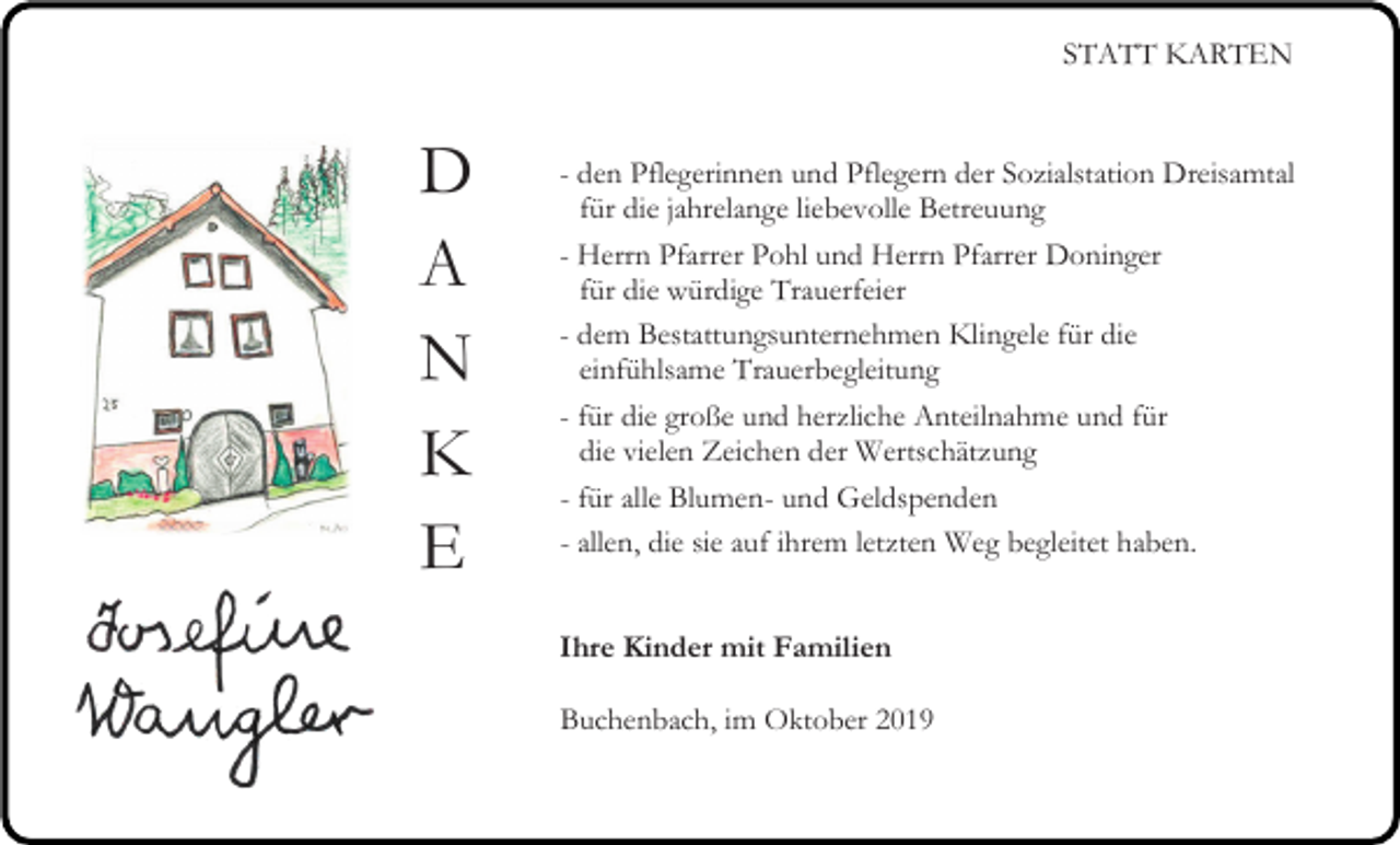 <p>STATT KARTEN</p><p>D<br />A<br />N<br />K<br />E</p><p>- den Pflegerinnen und Pflegern der Sozialstation Dreisamtal<br />für die jahrelange liebevolle Betreuung<br />- Herrn Pfarrer Pohl und Herrn Pfarrer Doninger<br />für die würdige Trauerfeier<br />- dem Bestattungsunternehmen Klingele für die<br />einfühlsame Trauerbegleitung<br />- für die große und herzliche Anteilnahme und für<br />die vielen Zeichen der Wertschätzung<br />- für alle Blumen- und Geldspenden<br />- allen, die sie auf ihrem letzten Weg begleitet haben.<br />Ihre Kinder mit Familien<br />Buchenbach, im Oktober 2019</p>