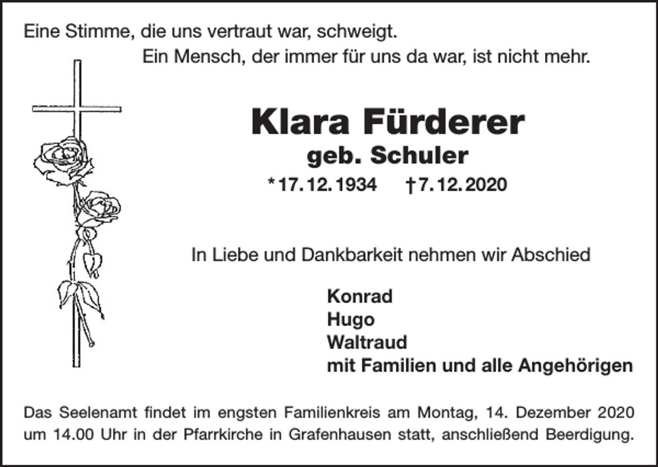 <p>Eine Stimme, die uns vertraut war, schweigt.<br />Ein Mensch, der immer für uns da war, ist nicht mehr.</p><p>Klara Fürderer<br />geb. Schuler</p><p>* 17. 12. 1934 † 7. 12. 2020</p><p>In Liebe und Dankbarkeit nehmen wir Abschied<br />Konrad<br />Hugo<br />Waltraud<br />mit Familien und alle Angehörigen<br />Das Seelenamt findet im engsten Familienkreis am Montag, 14. Dezember 2020<br />um 14.00 Uhr in der Pfarrkirche in Grafenhausen statt, anschließend Beerdigung.</p>