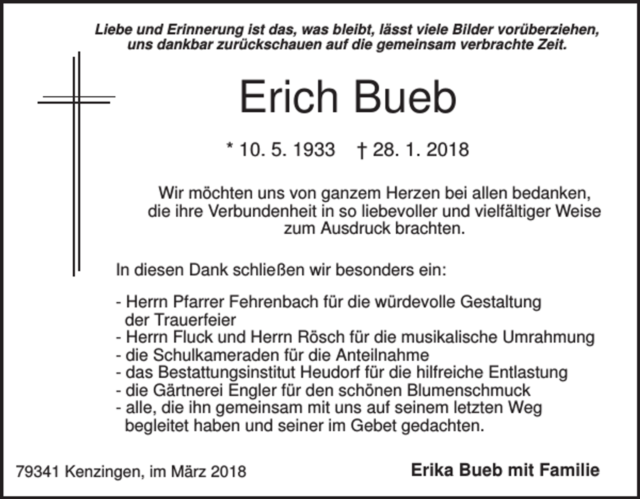 <p>Liebe und Erinnerung ist das, was bleibt, lässt viele Bilder vorüberziehen,<br />uns dankbar zurückschauen auf die gemeinsam verbrachte Zeit.</p><p>Erich Bueb<br />* 10. 5. 1933</p><p>† 28. 1. 2018</p><p>Wir möchten uns von ganzem Herzen bei allen bedanken,<br />die ihre Verbundenheit in so liebevoller und vielfältiger Weise<br />zum Ausdruck brachten.<br />In diesen Dank schließen wir besonders ein:<br />- Herrn Pfarrer Fehrenbach für die würdevolle Gestaltung<br />der Trauerfeier<br />- Herrn Fluck und Herrn Rösch für die musikalische Umrahmung<br />- die Schulkameraden für die Anteilnahme<br />- das Bestattungsinstitut Heudorf für die hilfreiche Entlastung<br />- die Gärtnerei Engler für den schönen Blumenschmuck<br />- alle, die ihn gemeinsam mit uns auf seinem letzten Weg<br />begleitet haben und seiner im Gebet gedachten.<br />79341 Kenzingen, im März 2018</p><p>Erika Bueb mit Familie</p>