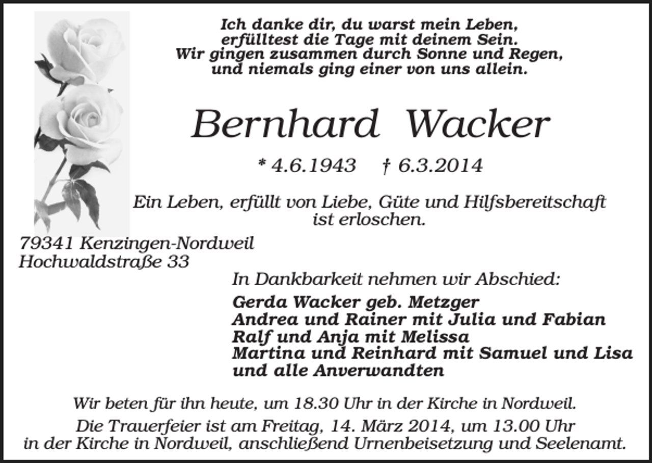 <p>Ich danke dir, du warst mein Leben,<br />erfülltest die Tage mit deinem Sein.<br />Wir gingen zusammen durch Sonne und Regen,<br />und niemals ging einer von uns allein.</p><p>Bernhard Wacker<br />* 4.6.1943</p><p>† 6.3.2014</p><p>Ein Leben, erfüllt von Liebe, Güte und Hilfsbereitschaft<br />ist erloschen.<br />79341 Kenzingen-Nordweil<br />Hochwaldstraße 33<br />In Dankbarkeit nehmen wir Abschied:<br />Gerda Wacker geb. Metzger<br />Andrea und Rainer mit Julia und Fabian<br />Ralf und Anja mit Melissa<br />Martina und Reinhard mit Samuel und Lisa<br />und alle Anverwandten<br />Wir beten für ihn heute, um 18.30 Uhr in der Kirche in Nordweil.</p><p>Die Trauerfeier ist am Freitag, 14. März 2014, um 13.00 Uhr<br />in der Kirche in Nordweil, anschließend Urnenbeisetzung und Seelenamt.</p>