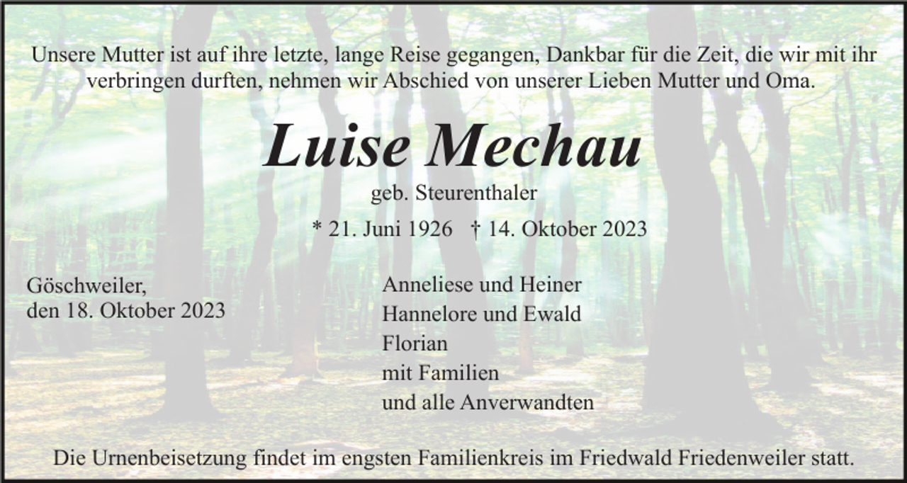 <p>Unsere Mutter ist auf ihre letzte, lange Reise gegangen, Dankbar für die Zeit, die wir mit ihr<br />verbringen durften, nehmen wir Abschied von unserer Lieben Mutter und Oma.</p><p>Luise Mechau<br />geb. Steurenthaler<br />* 21. Juni 1926 † 14. Oktober 2023<br />Göschweiler,<br />den 18. Oktober 2023</p><p>Anneliese und Heiner<br />Hannelore und Ewald<br />Florian<br />mit Familien<br />und alle Anverwandten</p><p>Die Urnenbeisetzung findet im engsten Familienkreis im Friedwald Friedenweiler statt.</p>