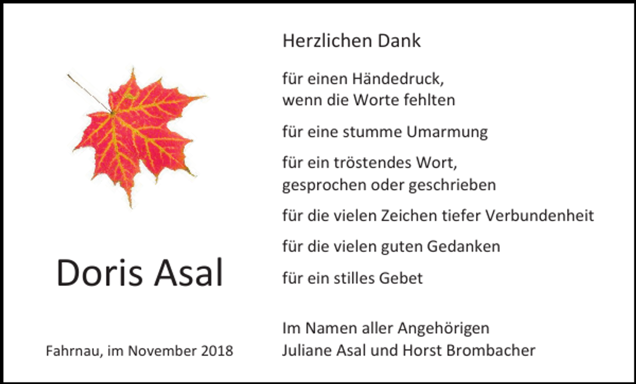 <p>Herzlichen Dank<br />für einen Händedruck,<br />wenn die Worte fehlten<br />für eine stumme Umarmung<br />für ein tröstendes Wort,<br />gesprochen oder geschrieben<br />für die vielen Zeichen tiefer Verbundenheit<br />für die vielen guten Gedanken</p><p>Doris Asal<br />Fahrnau, im November 2018</p><p>für ein stilles Gebet<br />Im Namen aller Angehörigen<br />Juliane Asal und Horst Brombacher</p>
