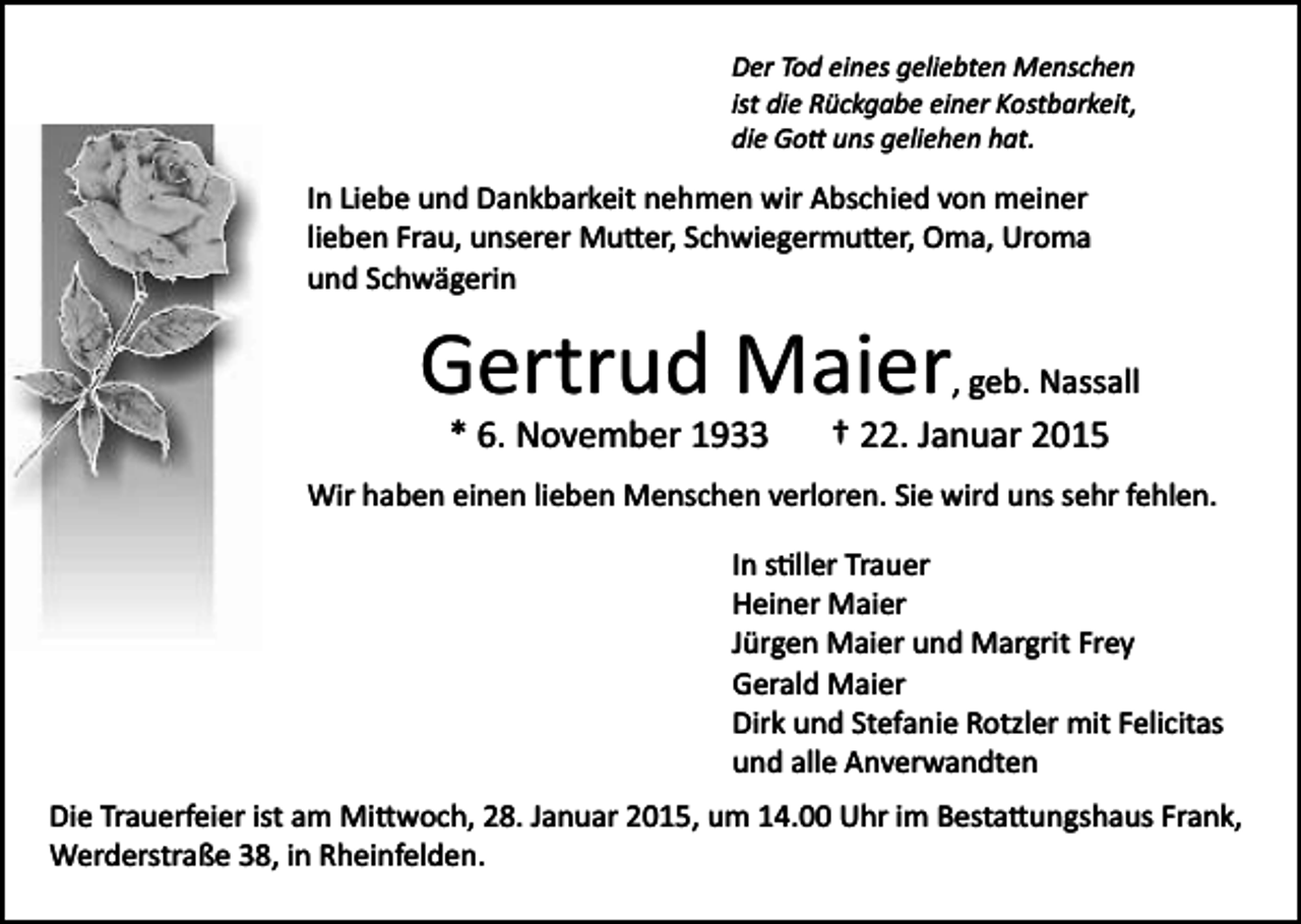 <p>Der Tod eines geliebten Menschen<br />ist die Rückgabe einer Kostbarkeit,<br />die Go� uns geliehen hat.</p><p>In Liebe und Dankbarkeit nehmen wir Abschied von meiner<br />lieben Frau, unserer Mu�er, Schwiegermu�er, Oma, Uroma<br />und Schwägerin</p><p>Gertrud Maier</p><p>, geb. Nassall</p><p>* 6. November 1933</p><p>† 22. Januar 2015</p><p>Wir haben einen lieben Menschen verloren. Sie wird uns sehr fehlen.<br />In s�ller Trauer<br />Heiner Maier<br />Jürgen Maier und Margrit Frey<br />Gerald Maier<br />Dirk und Stefanie Rotzler mit Felicitas<br />und alle Anverwandten<br />Die Trauerfeier ist am Mi�woch, 28. Januar 2015, um 14.00 Uhr im Besta�ungshaus Frank,<br />Werderstraße 38, in Rheinfelden.</p>