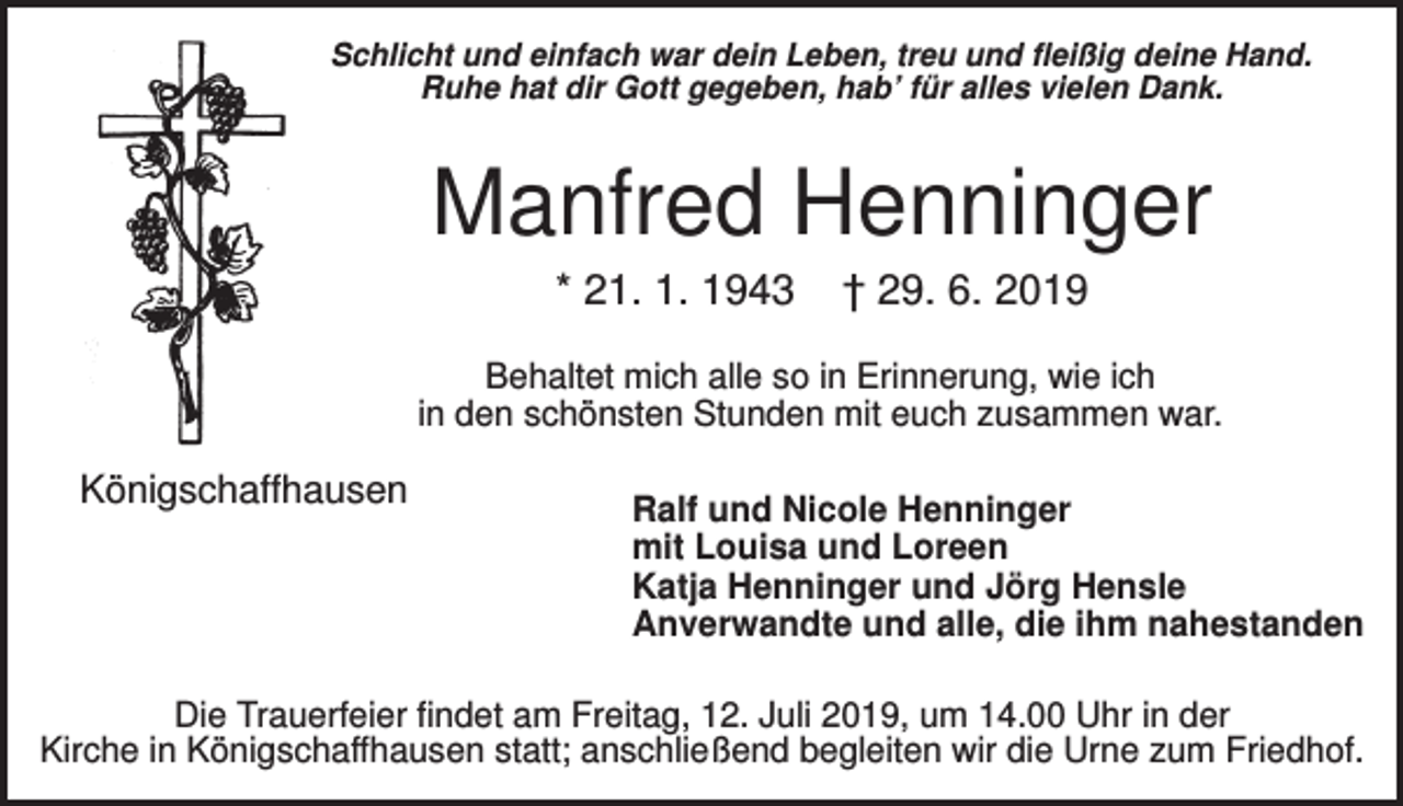 <p>Schlicht und einfach war dein Leben, treu und fleißig deine Hand.<br />Ruhe hat dir Gott gegeben, hab’ für alles vielen Dank.</p><p>Manfred Henninger<br />* 21. 1. 1943</p><p>† 29. 6. 2019</p><p>Behaltet mich alle so in Erinnerung, wie ich<br />in den schönsten Stunden mit euch zusammen war.</p><p>Königschaffhausen</p><p>Ralf und Nicole Henninger<br />mit Louisa und Loreen<br />Katja Henninger und Jörg Hensle<br />Anverwandte und alle, die ihm nahestanden</p><p>Die Trauerfeier findet am Freitag, 12. Juli 2019, um 14.00 Uhr in der<br />Kirche in Königschaffhausen statt; anschließend begleiten wir die Urne zum Friedhof.</p>
