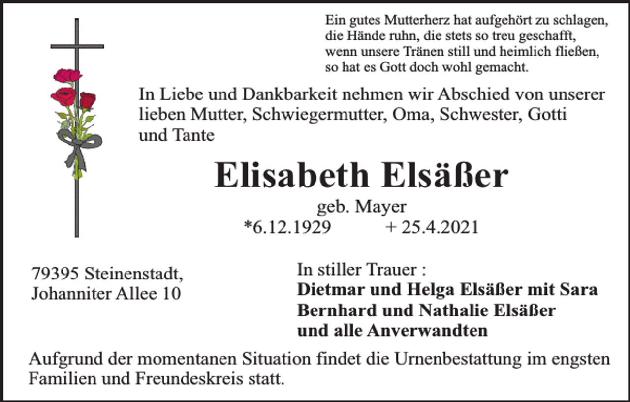 <p>Ein gutes Mutterherz hat aufgehört zu schlagen,<br />die Hände ruhn, die stets so treu geschafft,<br />wenn unsere Tränen still und heimlich fließen,<br />so hat es Gott doch wohl gemacht.</p><p>In Liebe und Dankbarkeit nehmen wir Abschied von unserer<br />lieben Mutter, Schwiegermutter, Oma, Schwester, Gotti<br />und Tante</p><p>Elisabeth Elsäßer<br />geb. Mayer<br />*6.12.1929<br />+ 25.4.2021</p><p>79395 Steinenstadt,<br />Johanniter Allee 10</p><p>In stiller Trauer :<br />Dietmar und Helga Elsäßer mit Sara<br />Bernhard und Nathalie Elsäßer<br />und alle Anverwandten</p><p>Aufgrund der momentanen Situation findet die Urnenbestattung im engsten<br />Familien und Freundeskreis statt.</p>