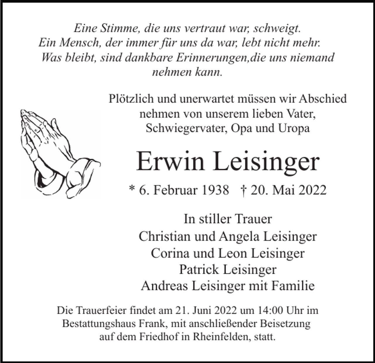 <p>Eine Stimme, die uns vertraut war, schweigt.<br />Ein Mensch, der immer für uns da war, lebt nicht mehr.<br />Was bleibt, sind dankbare Erinnerungen,die uns niemand<br />nehmen kann.<br />Plötzlich und unerwartet müssen wir Abschied<br />nehmen von unserem lieben Vater,<br />Schwiegervater, Opa und Uropa</p><p>Erwin Leisinger<br />* 6. Februar 1938 † 20. Mai 2022<br />In stiller Trauer<br />Christian und Angela Leisinger<br />Corina und Leon Leisinger<br />Patrick Leisinger<br />Andreas Leisinger mit Familie<br />Die Trauerfeier findet am 21. Juni 2022 um 14:00 Uhr im<br />Bestattungshaus Frank, mit anschließender Beisetzung<br />auf dem Friedhof in Rheinfelden, statt.</p>