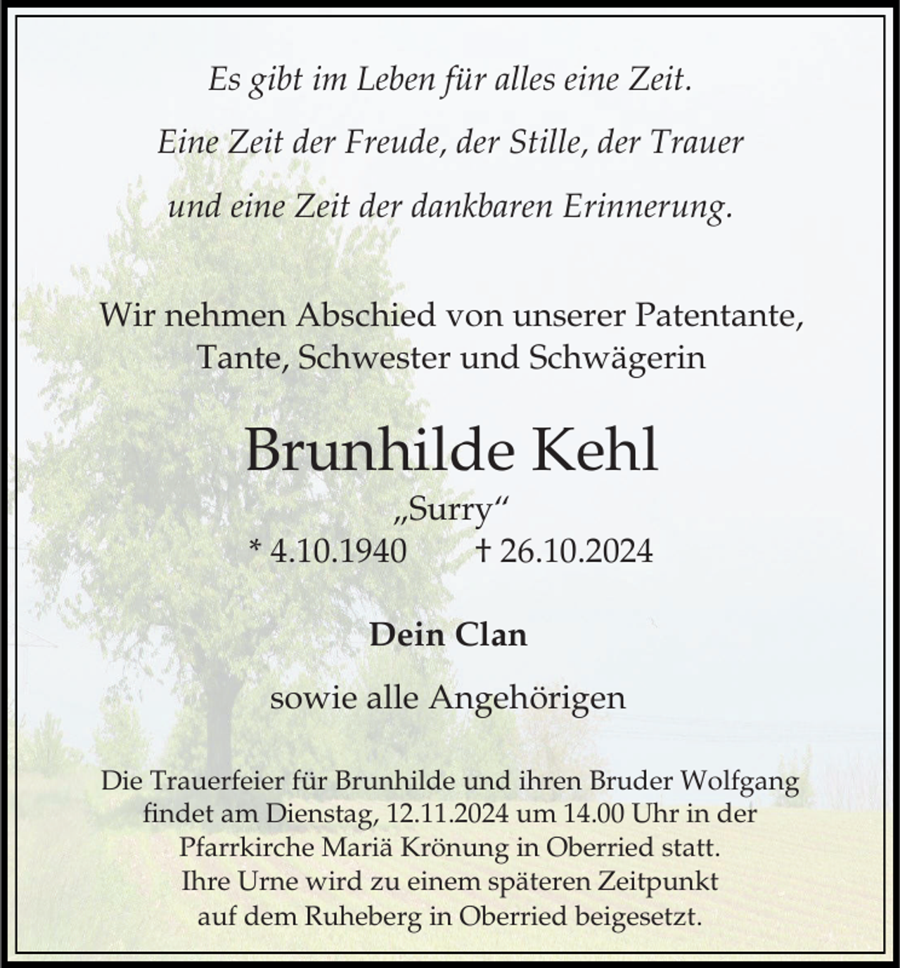 <p>Es gibt im Leben für alles eine Zeit.<br />Eine Zeit der Freude, der Stille, der Trauer<br />und eine Zeit der dankbaren Erinnerung.<br />Wir nehmen Abschied von unserer Patentante,<br />Tante, Schwester und Schwägerin</p><p>Brunhilde Kehl<br />„Surry“<br />* 4.10.1940<br />† 26.10.2024<br />Dein Clan<br />sowie alle Angehörigen<br />Die Trauerfeier für Brunhilde und ihren Bruder Wolfgang<br />findet am Dienstag, 12.11.2024 um 14.00 Uhr in der<br />Pfarrkirche Mariä Krönung in Oberried statt.<br />Ihre Urne wird zu einem späteren Zeitpunkt<br />auf dem Ruheberg in Oberried beigesetzt.</p>